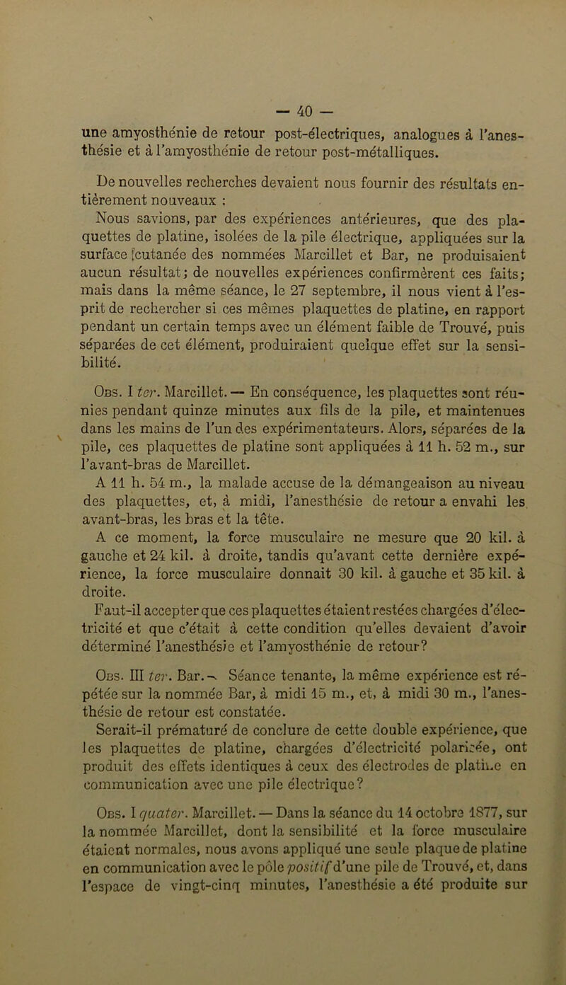 une amyosthénie de retour post-électriques, analogues à l'anes- thésie et à l’amyosthénie de retour post-métalliques. De nouvelles recherches devaient nous fournir des résultats en- tièrement nouveaux : Nous savions, par des expériences antérieures, que des pla- quettes de platine, isolées de la pile électrique, appliquées sur la surface [cutanée des nommées Marcillet et Bar, ne produisaient aucun résultat; de nouvelles expériences confirmèrent ces faits; mais dans la même séance, le 27 septembre, il nous vient à l’es- prit de rechercher si ces mêmes plaquettes de platine, en rapport pendant un certain temps avec un élément faible de Trouvé, puis séparées de cet élément, produiraient quelque effet sur la sensi- bilité. Obs. I ter. Marcillet. — En conséquence, les plaquettes sont réu- nies pendant quinze minutes aux fils de la pile, et maintenues dans les mains de l’un des expérimentateurs. Alors, séparées de la pile, ces plaquettes de platine sont appliquées à 11 h. 52 m., sur l’avant-bras de Marcillet. A 11 h. 54 m., la malade accuse de la démangeaison au niveau des plaquettes, et, à midi, l’anesthésie de retour a envahi les avant-bras, les bras et la tête. A ce moment, la force musculaire ne mesure que 20 kil. à gauche et 24 kil. à droite, tandis qu’avant cette dernière expé- rience, la force musculaire donnait 30 kil. à gauche et 35 kil. à droite. F aut-il accepter que ces plaquettes étaient resté es chargées d’élec- tricité et que c’était à cette condition quelles devaient d’avoir déterminé l’anesthésie et l’amyosthénie de retour? Obs. III ter. Bar.-. Séance tenante, la même expérience est ré- pétée sur la nommée Bar, à midi 15 m., et, à midi 30 m., l’anes- thésie de retour est constatée. Serait-il prématuré de conclure de cette double expérience, que les plaquettes de platine, chargées d’électricité polarisée, ont produit des effets identiques à ceux des électrodes de platine en communication avec une pile électrique? Obs. I quater. Marcillet. — Dans la séance du 14 octobre 1S77, sur la nommée Marcillet, dont la sensibilité et la force musculaire étaient normales, nous avons appliqué une seule plaque de platine en communication avec le pôle positif d’une pile de Trouvé, et, dans l’espace de vingt-cinq minutes, l’anesthésie a été produite sur