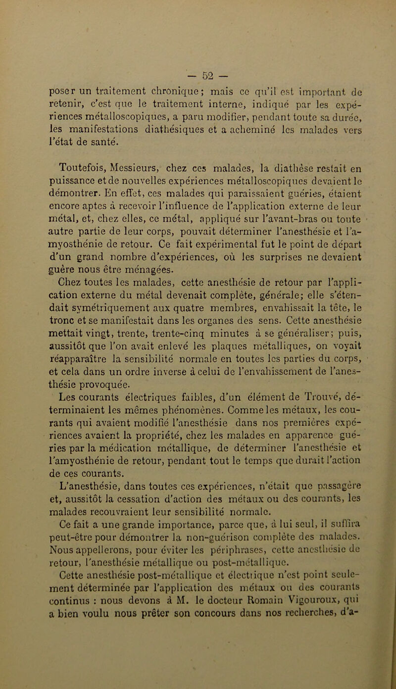 poser un traitement chronique; mais ce qu’il est important de retenir, c’est que le traitement interne, indiqué par les expé- riences métalloscopiques, a paru modifier, pendant toute sa durée, les manifestations diathésiques et a acheminé les malades vers l’état de santé. Toutefois, Messieurs, chez ces malades, la diathèse restait en puissance et de nouvelles expériences métalloscopiques devaient le démontrer. En effet, ces malades qui paraissaient guéries, étaient encore aptes à recevoir l’influence de l’application externe de leur métal, et, chez elles, ce métal, appliqué sur l’avant-bras ou toute autre partie de leur corps, pouvait déterminer l’anesthésie et l’a- myosthénie de retour. Ce fait expérimental fut le point de départ d’un grand nombre d'expériences, où les surprises ne devaient guère nous être ménagées. Chez toutes les malades, cette anesthésie de retour par l’appli- cation externe du métal devenait complète, générale; elle s’éten- dait symétriquement aux quatre membres, envahissait la tête, le tronc et se manifestait dans les organes des sens. Cette anesthésie mettait vingt, trente, trente-cinq minutes à se généraliser; puis, aussitôt que l’on avait enlevé les plaques métalliques, on voyait réapparaître la sensibilité normale en toutes les parties du corps, et cela dans un ordre inverse à celui de l’envahissement de l’anes- thésie provoquée. Les courants électriques faibles, d’un élément de Trouvé, dé- terminaient les mêmes phénomènes. Comme les métaux, les cou- rants qui avaient modifié l'anesthésie dans nos premières expé- riences avaient la propriété, chez les malades en apparence gué- ries par la médication métallique, de déterminer l'anesthésie et l’amyosthénie de retour, pendant tout le temps que durait l’action de ces courants. L’anesthésie, dans toutes ces expériences, n’était que passagère et, aussitôt la cessation d’action des métaux ou des courants, les malades recouvraient leur sensibilité normale. Ce fait a une grande importance, parce que, à lui seul, il suffira peut-être pour démontrer la non-guérison complète des malades. Nous appellerons, pour éviter les périphrases, cette anesthésie de retour, l'anesthésie métallique ou post-métallique. Cette anesthésie post-métallique et élcctiique n’est point seule- ment déterminée par l’application des métaux ou des courants continus : nous devons à M. le docteur Romain Vigouroux, qui a bien voulu nous prêter son concours dans nos recherches, d’a-