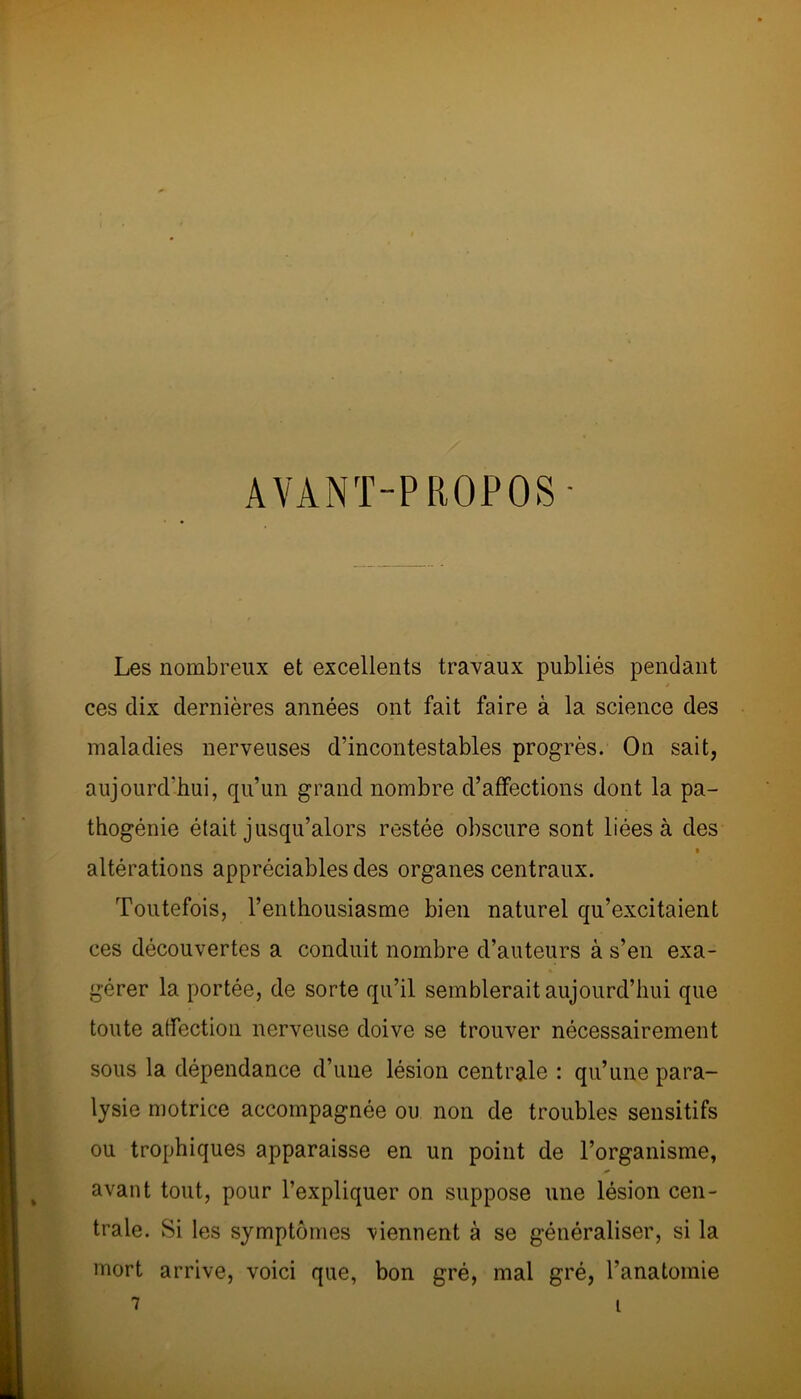 AVANT-PROPOS - Les nombreux et excellents travaux publiés pendant ces dix dernières années ont fait faire à la science des maladies nerveuses d’incontestables progrès. On sait, aujourd'hui, qu’un grand nombre d’affections dont la pa- thogénie était jusqu’alors restée obscure sont liées à des altérations appréciables des organes centraux. Toutefois, l’enthousiasme bien naturel qu’excitaient ces découvertes a conduit nombre d’auteurs à s’en exa- gérer la portée, de sorte qu’il semblerait aujourd’hui que toute affection nerveuse doive se trouver nécessairement sous la dépendance d’une lésion centrale : qu’une para- lysie motrice accompagnée ou non de troubles sensitifs ou trophiques apparaisse en un point de l’organisme, avant tout, pour l’expliquer on suppose une lésion cen- trale. Si les symptômes viennent à se généraliser, si la mort arrive, voici que, bon gré, mal gré, l’anatomie