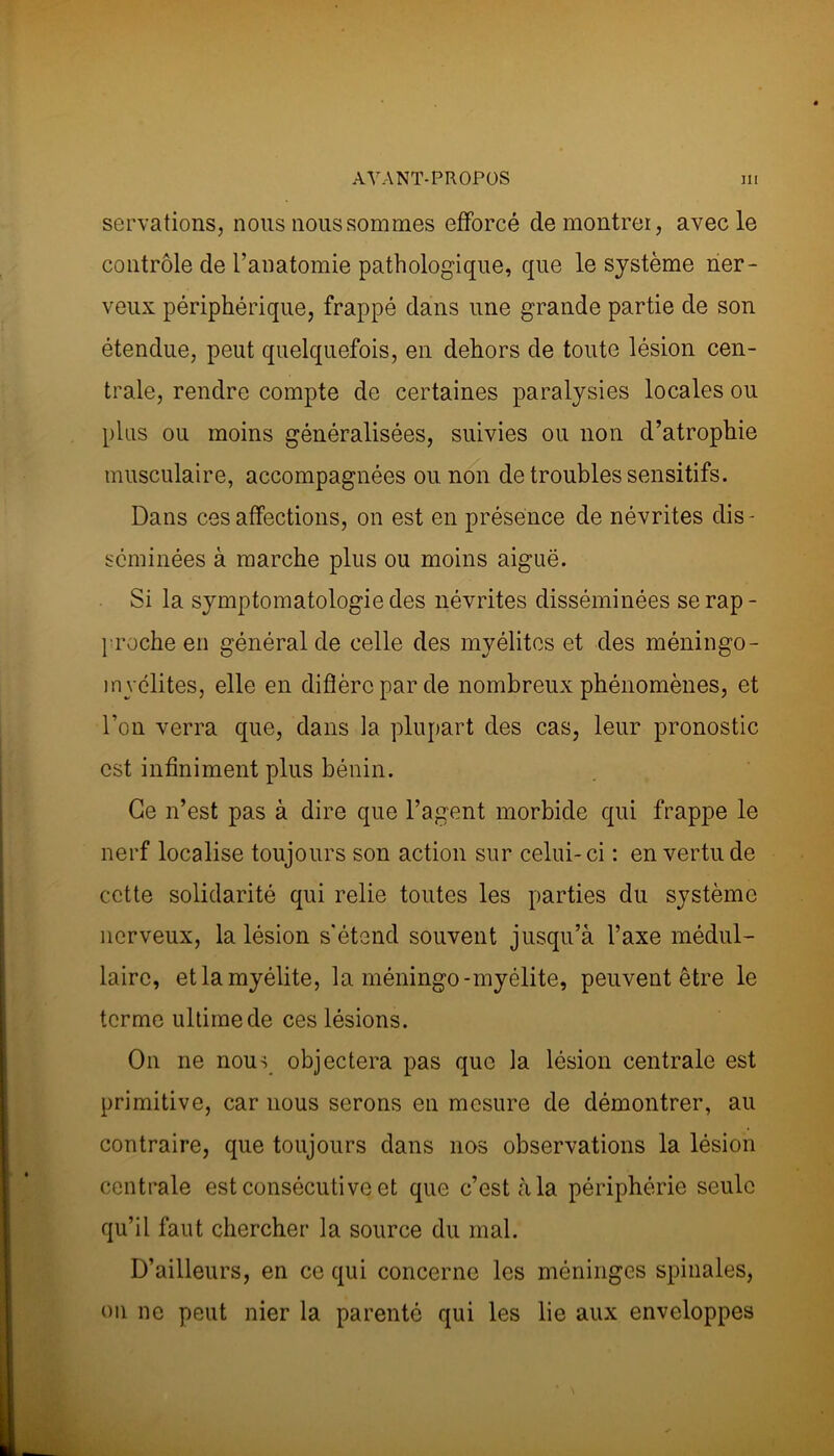 servations, nous nous sommes efforcé de montrer, avec le contrôle de l’anatomie pathologique, que le système ner- veux périphérique, frappé dans une grande partie de son étendue, peut quelquefois, en dehors de toute lésion cen- trale, rendre compte de certaines paralysies locales ou plus ou moins généralisées, suivies ou non d’atrophie musculaire, accompagnées ou non de troubles sensitifs. Dans ces affections, on est en présence de névrites dis- séminées à marche plus ou moins aiguë. Si la symptomatologie des névrites disséminées se rap- proche en général de celle des myélites et des méningo- in vélites, elle en diffère par de nombreux phénomènes, et l’on verra que, dans la plupart des cas, leur pronostic est infiniment plus bénin. Ce n’est pas à dire que l’agent morbide qui frappe le nerf localise toujours son action sur celui- ci : en vertu de cette solidarité qui relie toutes les parties du système nerveux, la lésion s'étend souvent jusqu’à l’axe médul- laire, et la myélite, la méningo-myélite, peuvent être le terme ultime de ces lésions. On ne nous objectera pas que la lésion centrale est primitive, car nous serons en mesure de démontrer, au contraire, que toujours dans nos observations la lésion centrale est consécutive et que c’est à la périphérie seule qu’il faut chercher la source du mal. D’ailleurs, en ce qui concerne les méninges spinales, on ne peut nier la parenté qui les lie aux enveloppes