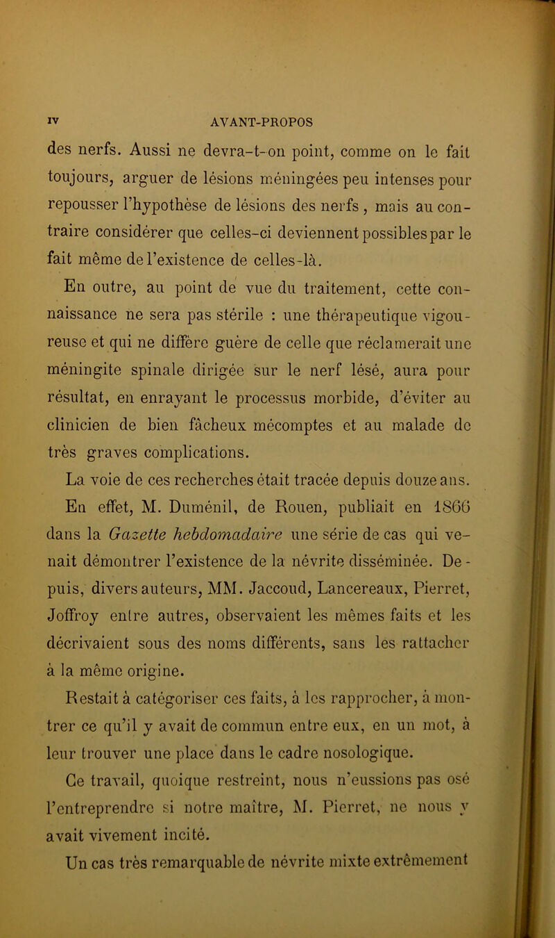 des nerfs. Aussi ne devra-t-on point, comme on le fait toujours, arguer de lésions méningées peu intenses pour repousser l’hypothèse de lésions des nerfs , mais au con- traire considérer que celles-ci deviennent possibles par le fait même de l’existence de celles-là. En outre, au point de vue du traitement, cette con- naissance ne sera pas stérile : une thérapeutique vigou- reuse et qui ne diffère guère de celle que réclamerait une méningite spinale dirigée sur le nerf lésé, aura pour résultat, en enrayant le processus morbide, d’éviter au clinicien de bien fâcheux mécomptes et au malade de très graves complications. La voie de ces recherches était tracée depuis douze ans. En effet, M. Duménil, de Rouen, publiait en 1866 dans la Gazette hebdomadaire une série de cas qui ve- nait démontrer l’existence de la névrite disséminée. De- puis, divers auteurs, MM. Jaccoud, Lancereaux, Pierret, Joffroy entre autres, observaient les mêmes faits et les décrivaient sous des noms différents, sans les rattacher à la même origine. Restait à catégoriser ces faits, à les rapprocher, à mon- trer ce qu’il y avait de commun entre eux, en un mot, à leur trouver une place dans le cadre nosologique. Ce travail, quoique restreint, nous n’eussions pas osé l’entreprendre si notre maître, M. Pierret, ne nous y avait vivement incité. Un cas très remarquable de névrite mixte extrêmement