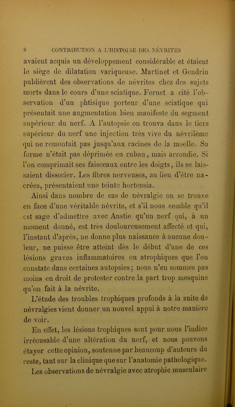 avaient acquis un développement considérable et étaient le siège de dilatation variqueuse. Martinet et Gendrin publièrent des observations de névrites chez des sujets morts dans le cours d’une sciatique. Fernet a cité l’ob- servation d’un phtisique porteur d’une sciatique qui présentait une augmentation bien manifeste du segment supérieur du nerf. A l’autopsie on trouva dans le tiers supérieur du nerf une injection très vive du névrilème qui ne remontait pas jusqu’aux racines de la moelle. Sa forme n’était pas déprimée en ruban, mais arrondie. Si l’on comprimait ses faisceaux entre les doigts, ils se lais- saient dissocier. Les fibres nerveuses, au lieu d’être na- crées, présentaient une teinte hortensia. Ainsi dans nombre de cas de névralgie on se trouve en face d’une véritable névrite, et s’il nous semble qu’il est sage d’admettre avec Anstie qu’un nerf qui, à un moment donné, est très douloureusement affecté et qui, l’instant d’après, ne donne plus naissance à aucune dou- leur, ne puisse être atteint dès le début d’une de ces lésions graves inflammatoires ou atrophiques que l’on constate dans certaines autopsies; nous n’en sommes pas moins en droit de protester contre la part trop mesquine qu’on fait à la névrite. L’étude des troubles trophiques profonds à la suite de névralgies vient donner un nouvel appui à notre manière de voir. En effet, les lésions trophiques sont pour nous l’indice irrécusable d’une altération du nerf, et nous pouvons étayer cette opinion, soutenue par beaucoup d’auteurs du reste, tant sur la clinique que sur l'anatomie pathologique. Les observations de névralgie avec atrophie musculaire