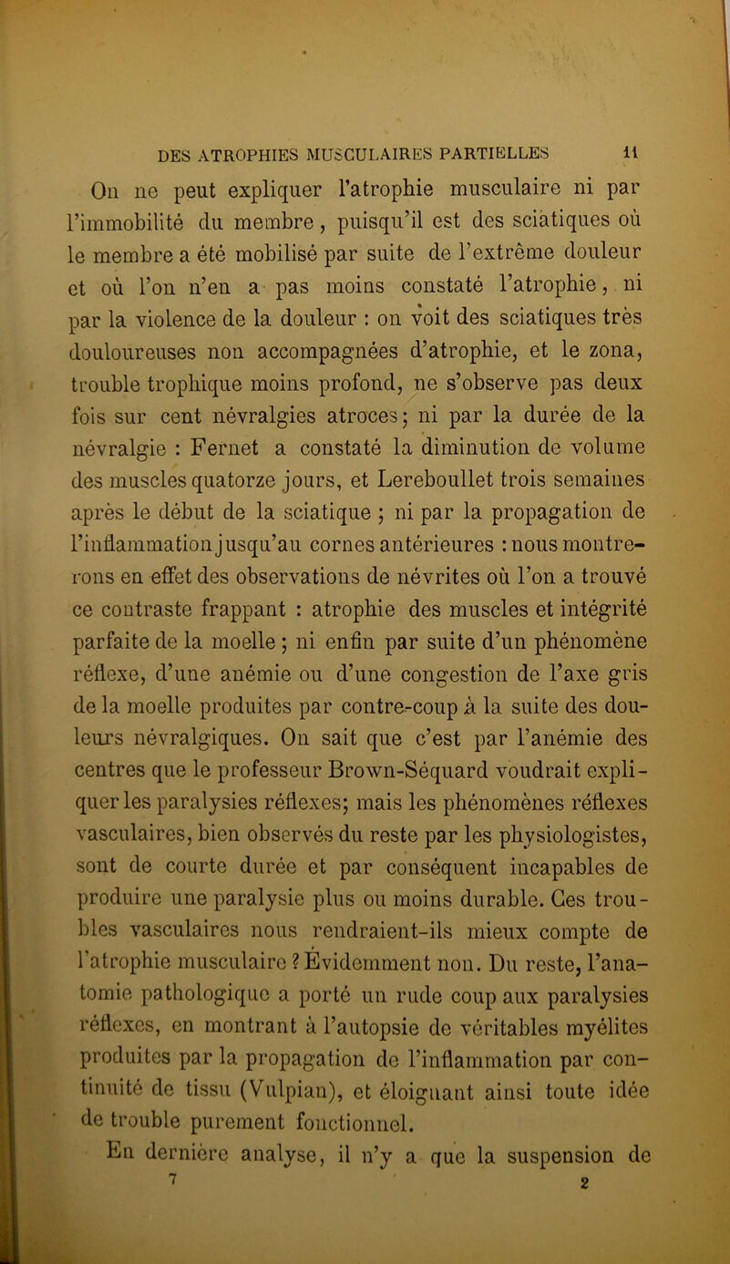 On ne peut expliquer l’atrophie musculaire ni par l’immobilité du membre, puisqu’il est des sciatiques où le membre a été mobilisé par suite de l’extrême douleur et où l’on n’en a pas moins constaté l’atropbie, ni par la violence de la douleur : on voit des sciatiques très douloureuses non accompagnées d’atrophie, et le zona, trouble trophique moins profond, ne s’observe pas deux fois sur cent névralgies atroces; ni par la durée de la névralgie : Fernet a constaté la diminution de volume des muscles quatorze jours, et Lereboullet trois semaines après le début de la sciatique ; ni par la propagation de l’inflammation jusqu’au cornes antérieures : nous montre- rons en effet des observations de névrites où l’on a trouvé ce contraste frappant : atrophie des muscles et intégrité parfaite de la moelle ; ni enfin par suite d’un phénomène réflexe, d’une anémie ou d’une congestion de l’axe gris de la moelle produites par contre-coup à la suite des dou- leurs névralgiques. On sait que c’est par l’anémie des centres que le professeur Brown-Séquard voudrait expli- quer les paralysies réflexes; mais les phénomènes réflexes vasculaires, bien observés du reste par les physiologistes, sont de courte durée et par conséquent incapables de produire une paralysie plus ou moins durable. Ces trou- bles vasculaires nous rendraient-ils mieux compte de l’atrophie musculaire ? Évidemment non. Du reste, l’ana- tomie pathologique a porté un rude coup aux paralysies réflexes, en montrant à l’autopsie de véritables myélites produites par la propagation de l’inflammation par con- tinuité de tissu (Vulpian), et éloignant ainsi toute idée de trouble purement fonctionnel. En dernière analyse, il n’y a que la suspension de 1 2