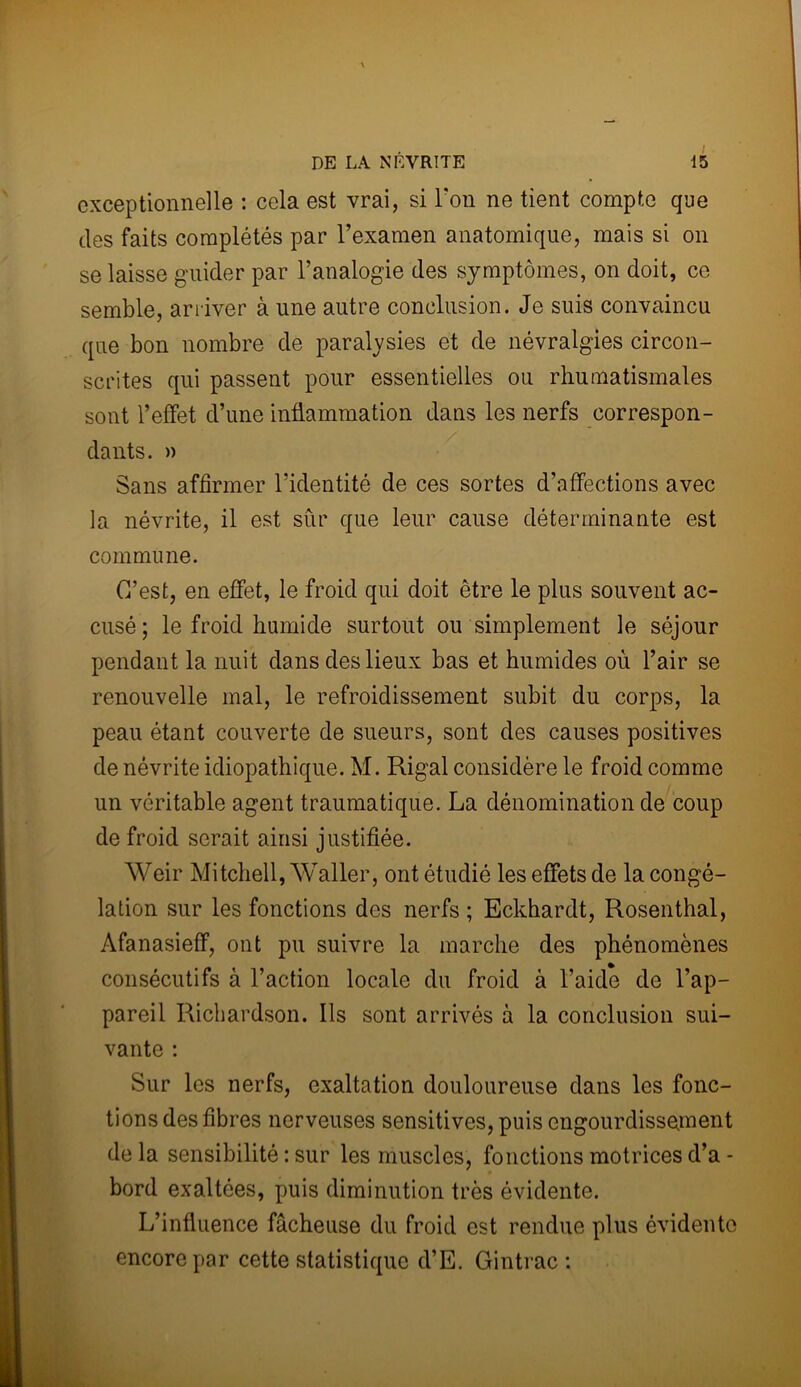 exceptionnelle : cela est vrai, si l'on ne tient compte que des faits complétés par l’examen anatomique, mais si on se laisse guider par l’analogie des symptômes, on doit, ce semble, arriver à une autre conclusion. Je suis convaincu que bon nombre de paralysies et de névralgies circon- scrites qui passent pour essentielles ou rhumatismales sont l’effet d’une inflammation dans les nerfs correspon- dants. » Sans affirmer l'identité de ces sortes d’affections avec la névrite, il est sûr que leur cause déterminante est commune. C’est, en effet, le froid qui doit être le plus souvent ac- cusé ; le froid humide surtout ou simplement le séjour pendant la nuit dans des lieux bas et humides où l’air se renouvelle mal, le refroidissement subit du corps, la peau étant couverte de sueurs, sont des causes positives de névrite idiopathique. M. Rigal considère le froid comme un véritable agent traumatique. La dénomination de coup de froid serait ainsi justifiée. Weir Mitchell, Waller, ont étudié les effets de la congé- lation sur les fonctions des nerfs ; Eckhardt, Rosenthal, Afanasieff, ont pu suivre la marche des phénomènes consécutifs à l’action locale du froid à l’aide de l’ap- pareil Richardson. Ils sont arrivés à la conclusion sui- vante : Sur les nerfs, exaltation douloureuse dans les fonc- tions des fibres nerveuses sensitives, puis engourdissement delà sensibilité : sur les muscles, fonctions motrices d’a- bord exaltées, puis diminution très évidente. L’influence fâcheuse du froid est rendue plus évidente encore par cette statistique d’E. Gintrac :