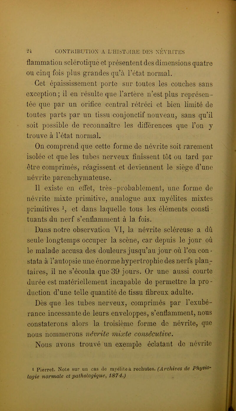 flammation sclérotique et présentent des dimensions quatre ou cinq fois plus grandes qu’à l’état normal. Cet épaississement porte sur toutes les couches sans exception ; il en résulte que l’artère n’est plus représen- tée que par un orifice central rétréci et bien limité de toutes parts par un tissu conjonctif nouveau, sans qu’il soit possible de reconnaître les différences que l’on y trouve à l’état normal. On comprend que cette forme de névrite soit rarement isolée et que les tubes nerveux finissent tôt ou tard par être comprimés, réagissent et deviennent le siège d’une névrite parenchymateuse. Il existe en effet, très-probablement, une forme de névrite mixte primitive, analogue aux myélites mixtes primitives 1, et dans laquelle tous les éléments consti tuants du nerf s’enflamment à la fois. Dans notre observation VI, la névrite scléreuse a dû seule longtemps occuper la scène, car depuis le jour où le malade accusa des douleurs jusqu’au jour où l’on con- stata à l’autopsie une énorme hypertrophie des nerfs plan- taires, il ne s’écoula que 39 jours. Or une aussi courte durée est matériellement incapable de permettre la pro - duction d’une telle quantité de tissu fibreux adulte. Dès que les tubes nerveux, comprimés par l’exubé- rance incessante de leurs enveloppes, s’enflamment, nous constaterons alors la troisième forme de névrite, que nous nommerons névrite mixte consécutive. Nous avons trouvé un exemple éclatant de névrite i Pierret. Note sur un cas de myélite à rechutes. (Archives de Physio- logie normale et pathologique, 187A.)