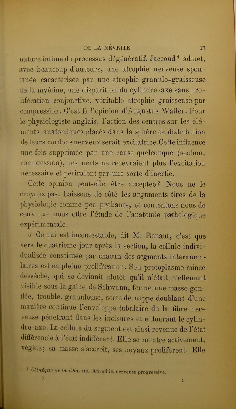 nature intime du processus dégénératif. Jaccoud1 admet, avec beaucoup d’auteurs, une atrophie nerveuse spon- tanée caractérisée par une atrophie granulo-graisseuse de la myéline, une disparition du cylindre - axe sans pro- lifération conjonctive, véritable atrophie graisseuse par compression. G’est là l'opinion d’Àugustus Waller. Pour le physiologiste anglais, Faction des centres sur les élé- ments anatomiques placés dans la sphère de distribution de leurs cordons nerveux serait excitatrice.Cette influence une fois supprimée par une cause quelconque (section, compression), les nerfs ne recevraient plus l’excitation nécessaire et périraient par une sorte d’inertie. Cette opinion peut-elle être acceptée? Nous ne le croyons pas. Laissons de côté les arguments tirés de la physiologie comme peu probants, et contentons-nous de ceux que nous offre l’étude de l’anatomie pathologique expérimentale. « Ce qui est incontestable, dit M. Renaut, c’est que vers le quatrième jour après la section, la cellule indivi- dualisée constituée par chacun des segments interannu- laires est en pleine prolifération. Son protoplasme mince desséché, qui se devinait plutôt qu’il n’était réellement visible sous la game de Schwann, forme une masse gon- flée, trouble, granuleuse, sorte de nappe doublant d’une manière continue 1 enveloppe tubulaire de la fibre ner- veuse pénétrant dans les incisures et entourant le cylin- dre-axe. La cellule du segment est ainsi revenue de l’état différencié à 1 état indifférent. Elle se montre activement, végète; sa masse s accroît, ses noyaux prolifèrent. Elle Clini'/ue de la Charité. Atrophie, nerveuse progressive. 7 a