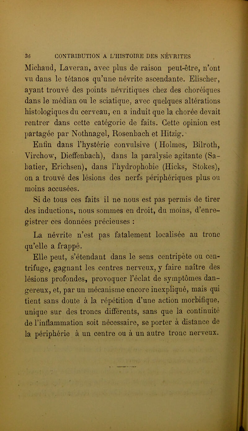 Michaud, Laveran, avec plus de raison peut-être, n’ont vu dans le tétanos qu’une névrite ascendante. Elischer, ayant trouvé des points névritiques chez des choréiques dans le médian ou le sciatique, avec quelques altérations histologiques du cerveau, en a induit que la chorée devait rentrer dans cette catégorie de faits. Cette opinion est partagée par Nothnagel, Rosenbach et Hitzig. Enfin dans l’hystérie convulsive ( Holmes, Bilroth, Virchow, Dieffenbach), dans la paralysie agitante (Sa- batier, Erichsen), dans l’hydrophobie (Hicks, Stokes), on a trouvé des lésions des nerfs périphériques plus ou moins accusées. Si de tous ces faits il ne nous est pas permis de tirer des inductions, nous sommes en droit, du moins, d’enre- gistrer ces données précieuses : La névrite n’est pas fatalement localisée au tronc qu’elle a frappé. Elle peut, s’étendant dans le sens centripète ou cen- trifuge, gagnant les centres nerveux, y faire naître des lésions profondes, provoquer l’éclat de symptômes dan- gereux, et, par un mécanisme encore inexpliqué, mais qui tient sans doute à la répétition d’une action morbifique, unique sur des troncs différents, sans que la continuité de l’inflammation soit nécessaire, se porter à distance de la périphérie à un centre ou à un autre tronc nerveux.