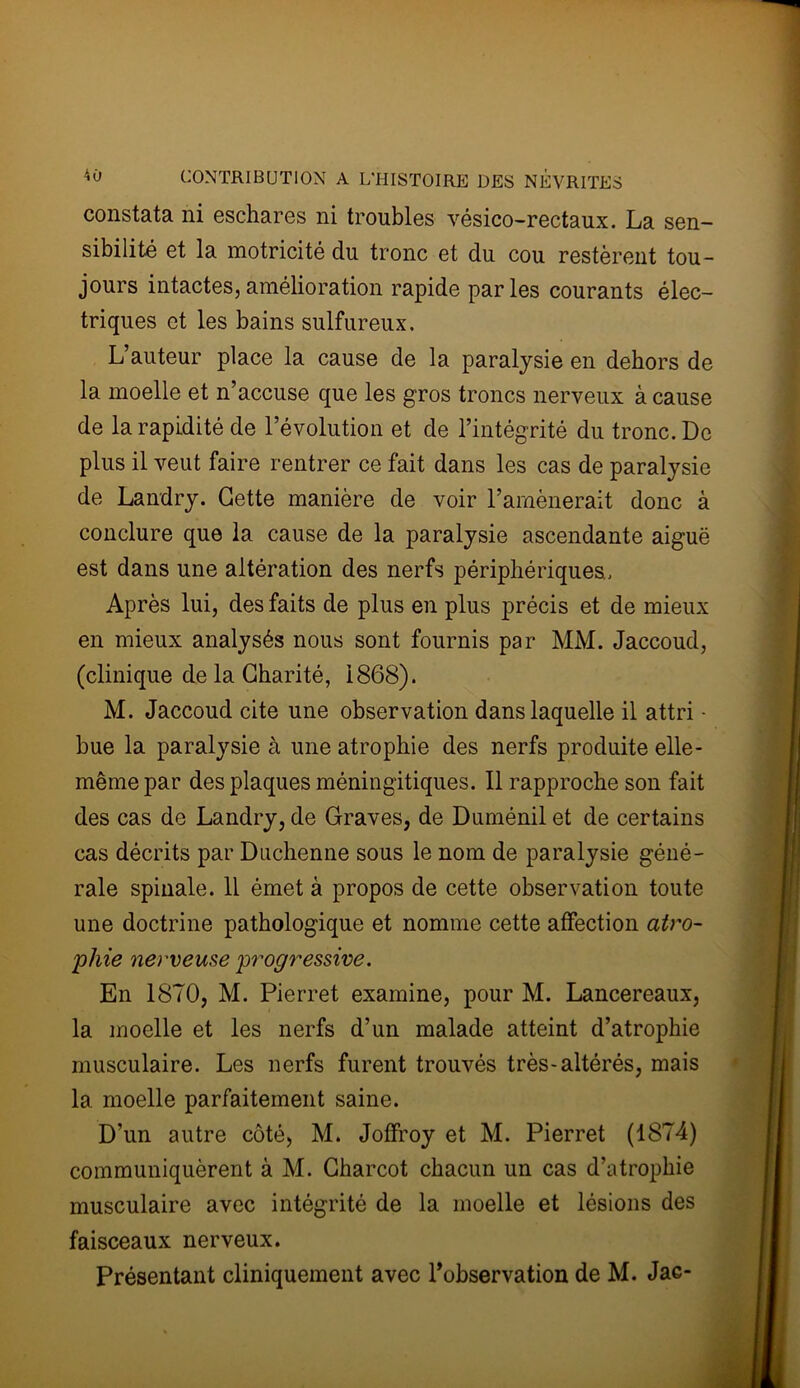 constata ni eschares ni troubles vésico-rectaux. La sen- sibilité et la motricité du tronc et du cou restèrent tou- jours intactes,amélioration rapide parles courants élec- triques et les bains sulfureux. L’auteur place la cause de la paralysie en dehors de la moelle et n’accuse que les gros troncs nerveux à cause de la rapidité de l’évolution et de l’intégrité du tronc. De plus il veut faire rentrer ce fait dans les cas de paralysie de Landry. Cette manière de voir l’amènerait donc à conclure que la cause de la paralysie ascendante aiguë est dans une altération des nerfs périphériques.. Après lui, des faits de plus en plus précis et de mieux en mieux analysés nous sont fournis par MM. Jaccoud, (clinique de la Charité, 1868). M. Jaccoud cite une observation dans laquelle il attri • bue la paralysie à une atrophie des nerfs produite elle- mêmepar des plaques méningitiques. Il rapproche son fait des cas de Landry, de Graves, de Duménil et de certains cas décrits par Duchenne sous le nom de paralysie géné- rale spinale. 11 émet à propos de cette observation toute une doctrine pathologique et nomme cette affection atro- phie nerveuse progressive. En 1870, M. Pierret examine, pour M. Lancereaux, la moelle et les nerfs d’un malade atteint d’atrophie musculaire. Les nerfs furent trouvés très-altérés, mais la moelle parfaitement saine. D’un autre côté, M. Joffroy et M. Pierret (1874) communiquèrent à M. Charcot chacun un cas d’atrophie musculaire avec intégrité de la moelle et lésions des faisceaux nerveux. Présentant cliniquement avec l'observation de M. Jae-