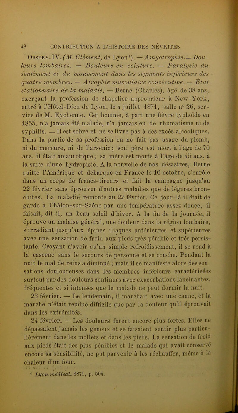 Observ.IV. (M. Clément, de Lyon1), —Amyotrophie.— Dou- leurs lombaires. — Douleurs en ceinture. — Paralysie du sentiment et du mouvement dans les segments inférieurs des quatre membres. — Atrophie musculaire consécutive. — État stationnaire de la maladie. — Berne (Charles), âgé de 38 ans, exerçant la profession de chapelier-approprieur à New-York, entré à l’Hôtel-Dieu de Lyon, le 4 juillet 1871, salle n° 26, ser- vice de M. Eychenne. Cet homme, à part une fièvre typhoïde en 1855, n’a jamais été malade, n’a jamais eu de rhumatisme ni de syphilis. — Il est sobre et ne se livre pas à des excès alcooliques. Dans la partie de sa profession on ne fait pas usage du plomb, ni du mercure, ni de l’arsenic ; son père est mort à l’âge de 70 ans, il était amaurotique; sa mère est morte à l’âge de 45 ans, à la suite d’une hydropisie. A la nouvelle de nos désastres, Berne quitte l’Amérique et débarque en France le 16 octobre, s’enrôle dans un corps de francs-tireurs et fait la campagne jusqu’au 22 février sans éprouver d’autres maladies que de légères bron- chites. La maladie remonte au 22 février. Ce jour-là il était de garde à Châlon-sur-Saône par une température assez douce, il faisait, dit-il, un beau soleil d’hiver. A la fin de la journée, il éprouve un malaise général, une douleur dans la région lombaire, s’irradiant jusqu’aux épines iliaques antérieures et supérieures avec une sensation de froid aux pieds très pénible et très persis- tante. Croyant n’avoir qu’un simple refroidissement, il se rend à la caserne sans le secours de personne et se couche. Pendant la nuit le mal de reins a diminué ; mais il se manifeste alors des sen sations douloureuses dans les membres inférieurs caractérisées surtout par des douleurs continues avec exacerbations lancinantes, fréquentes et si intenses que le malade ne peut dormir la nuit. 23 février. — Le lendemain, il marchait avec une canne, et la marche n’était reudue difficile que par la douleur qu’il éprouvait dans les extrémités. 24 février. — Les douleurs furent encore plus fortes. Elles ne dépassaient jamais les genoux et se faisaient sentir plus particu- lièrement dans les mollets et dans les pieds. La sensation de froid aux pieds était des plus pénibles et le malade qui avait conservé encore sa sensibilité, ne put parvenir à les réchauffer, même à la chaleur d’un four. * 4 i 1 Lyon-médical. 1871, p. 504.