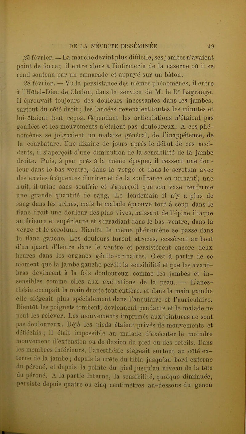 25 février. —La marche devint plus difficile, ses jambes n’avaient point de force; il entre alors à l’infirmerie de la caserne où il se rend soutenu par un camarade et appuyé sur un bâton. 28 février. — Yu la persistance dçs mêmes phénomènes, il entre à l’Hôtel-Dieu de Châlon, dans le service de M. le Dr Lagrange. Il éprouvait toujours des douleurs incessantes dans les jambes, surtout du côté droit ; les lancées revenaient toutes les minutes et lui ôtaient tout repos. Cependant les articulations n’étaient pas gonflées et les mouvements n’étaient pas douloureux. A ces phé- nomènes se joignaient un malaise général, de l’inappétence, de la courbature. Une dizaine de jours après le début de ces acci- dents, il s’aperçoit d’une diminution de la sensibilité de la jambe droite. Puis, à peu près à la même époque, il ressent une dou- leur dans le bas-ventre, dans la verge et dans le scrotum avec des envies fréquentes d’uriner et de la souffrance en urinant'; une nuit, il urine sans souffrir et s’aperçoit que son vase renferme une grande quantité de sang. Le lendemain il n’y a plus de sang dans les urines, mais le malade éprouve tout à coup dans le flanc droit une douleur des plus vives, naissant de l’épine iliaque antérieure et supérieure et s’irradiant dans le bas-ventre, dans la verge et le scrotum. Bientôt le même phénomène se passe dans le flanc gauche. Les douleurs furent atroces, cessèrent au bout d’un quart d’heure dans le ventre et persistèrent encore deux heures dans les organes génito-urinaires. C’est à partir de ce moment que la jambe gauche perdit la sensibilité et que les avant- bras devinrent à la fois douloureux comme les jambes et in- sensibles comme elles aux excitations de la peau. — L’anes- thésie occupait la main droite tout entière, et dans la main gauche elle siégeait plus spécialement dans l’annulaire et l’auriculaire. Bientôt les poignets tombent, deviennent pendants et le malade ne peut les relever. Les mouvements imprimés auxjointures ne sont pas douloureux. Déjà les pieds étaient privés de mouvements et défléchis ; il était impossible au malade d’exécuter le moindre mouvement d’extension ou de flexion du pied ou des orteils. Dans les membres inférieurs, l’anesthésie siégeait surtout au côté ex- terne de la jambe ; depuis la crête du tibia jusqu’au bord externe du péroné, et depuis la pointe du pied jusqu’au niveau de la tête du péroné. A la partie interne, la sensibilité, quoique diminuée, persiste depuis quatre ou cinq centimètres au-dessous du genou