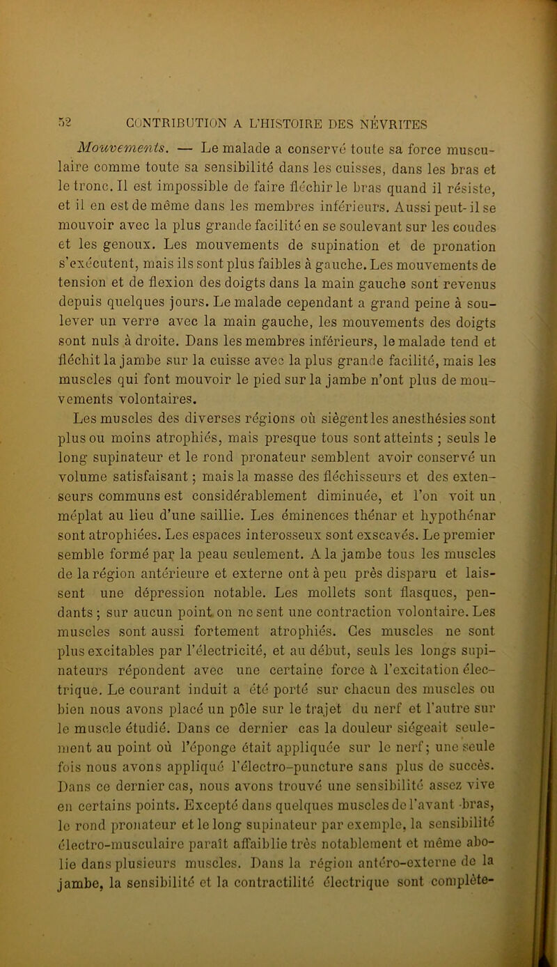 Mouvements. — Le malade a conservé toute sa force muscu- laire comme toute sa sensibilité dans les cuisses, dans les bras et letronc.il est impossible de faire fléchir le bras quand il résiste, et il en est de même dans les membres inférieurs. Aussi peut-il se mouvoir avec la plus grande facilité en se soulevant sur les coudes et les genoux. Les mouvements de supination et de pronation s’exécutent, mais ils sont plus faibles à gauche. Les mouvements de tension et de flexion des doigts dans la main gauche sont revenus depuis quelques jours. Le malade cependant a grand peine à sou- lever un verre avec la main gauche, les mouvements des doigts sont nuis à droite. Dans les membres inférieurs, le malade tend et fléchit la jambe sur la cuisse avec la plus grande facilité, mais les muscles qui font mouvoir le pied sur la jambe n’ont plus de mou- vements volontaires. Les muscles des diverses régions où siègentles anesthésies sont plus ou moins atrophiés, mais presque tous sont atteints ; seuls le long supinateur et le rond pronateur semblent avoir conservé un volume satisfaisant ; mais la masse des fléchisseurs et des exten- seurs communs est considérablement diminuée, et l’on voit un méplat au lieu d’une saillie. Les éminences thénar et hypothénar sont atrophiées. Les espaces interosseux sont exscavés. Le premier semble formé par la peau seulement. A la jambe tous les muscles de la région antérieure et externe ont à peu près disparu et lais- sent une dépression notable. Les mollets sont flasques, pen- dants ; sur aucun point on ne sent une contraction volontaire. Les muscles sont aussi fortement atrophiés. Ces muscles ne sont plus excitables par l’électricité, et au début, seuls les longs supi- nateurs répondent avec une certaine force à l’excitation élec- trique. Le courant induit a été porté sur chacun des muscles ou bien nous avons placé un pôle sur le trajet du nerf et l'autre sur le muscle étudié. Dans ce dernier cas la douleur siégeait seule- ment au point où l’éponge était appliquée sur le nerf; une seule fois nous avons appliqué l’électro-puncture sans plus de succès. Dans ce dernier cas, nous avons trouvé une sensibilité assez vive en certains points. Excepté dans quelques muscles de l’avant bras, le rond pronateur et le long supinateur par exemple, la sensibilité électro-musculaire paraît affaiblie très notablement et même abo- lie dans plusieurs muscles. Dans la région antéro-externe de la jambe, la sensibilité et la contractilité électrique sont complète-