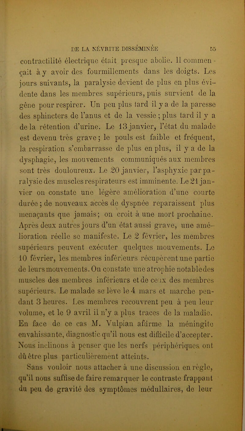 contractilité électrique était presque abolie. 11 coinmen- çait à y avoir des fourmillements dans les doigts. Les jours suivants, la paralysie devient de plus en plus évi- dente dans les membres supérieurs, puis survient de la gène pour respirer. Un peu plus tard il y a de la paresse des sphincters de l’anus et de la vessie ; plus tard il y a delà rétention d’urine. Le 13 janvier, l’état du malade est devenu très grave ; le pouls est faible et fréquent, la respiration s’embarrasse de plus en plus, il y a de la dysphagie, les mouvements communiqués aux membres sont très douloureux. Le 20 janvier, l’asphyxie par pa- ralysie des muscles respirateurs est imminente. Le 21 jan- vier on constate une légère amélioration d’une courte durée; de nouveaux accès de dyspnée reparaissent plus menaçants que jamais; on croit à une mort prochaine. Après deux autres jours d’un état aussi grave, une amé- lioration réelle se manifeste. Le 2 février, les membres supérieurs peuvent exécuter quelques mouvements. Le 10 février, les membres inférieurs récupèrent une partie de leurs mouvements. On constate une atrophie notable des muscles des membres inférieurs et de ceux des membres supérieurs. Le malade se lève le 4 mars et marche pen- dant 3 heures. Les membres recouvrent peu à peu leur volume, et le 9 avril il n’y a plus traces de la maladie. En face de ce cas M. Vulpian affirme la méningite envahissante, diagnostic qu’il nous est difficile d’accepter. Nous inclinons à penser que les nerfs périphériques, ont dû être plus particulièrement atteints. Sans vouloir nous attacher à une discussion en règle, qu’il nous suffise de faire remarquer le contraste frappant du peu de gravité des symptômes médullaires, de leur