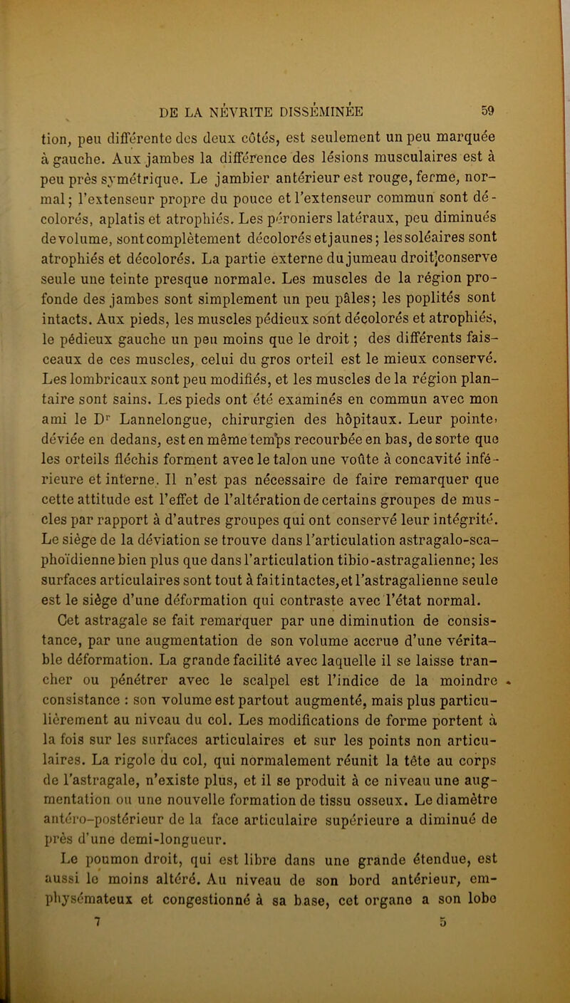 tion, peu différente des deux côtés, est seulement un peu marquée à gauche. Aux jambes la différence des lésions musculaires est à peu près symétrique. Le jambier antérieur est rouge, ferme, nor- mal; l’extenseur propre du pouce et l’extenseur commun sont dé- colorés, aplatis et atrophiés. Les péroniers latéraux, peu diminués de volume, sont complètement décolorés et jaunes; les soléaires sont atrophiés et décolorés. La partie externe du jumeau droit’conserve seule une teinte presque normale. Les muscles de la région pro- fonde des jambes sont simplement un peu pâles; les poplités sont intacts. Aux pieds, les muscles pédieux sont décolorés et atrophiés, le pédieux gauche un peu moins que le droit ; des différents fais- ceaux de ces muscles, celui du gros orteil est le mieux conservé. Les lombricaux sont peu modifiés, et les muscles de la région plan- taire sont sains. Les pieds ont été examinés en commun avec mon ami le Dr Lannelongue, chirurgien des hôpitaux. Leur pointe, déviée en dedans, est en même temps recourbée en bas, de sorte que les orteils fléchis forment avec le talon une voûte à concavité infé- rieure et interne. Il n’est pas nécessaire de faire remarquer que cette attitude est l’effet de l’altération de certains groupes de mus- cles par rapport à d’autres groupes qui ont conservé leur intégrité. Le siège de la déviation se trouve dans l’articulation astragalo-sca- phoïdienne bien plus que dans l’articulation tibio-astragalienne; les surfaces articulaires sont tout àfaitintactes,etl’astragalienne seule est le siège d’une déformation qui contraste avec l’état normal. Cet astragale se fait remarquer par une diminution de consis- tance, par une augmentation de son volume accrue d’une vérita- ble déformation. La grande facilité avec laquelle il se laisse tran- cher ou pénétrer avec le scalpel est l’indice de la moindre * consistance : son volume est partout augmenté, mais plus particu- lièrement au niveau du col. Les modifications de forme portent à la fois sur les surfaces articulaires et sur les points non articu- laires. La rigole du col, qui normalement réunit la tête au corps de l’astragale, n’existe plus, et il se produit à ce niveau une aug- mentation ou une nouvelle formation de tissu osseux. Le diamètre antéro-postérieur de la face articulaire supérieure a diminué de près d’une demi-longueur. Le poumon droit, qui est libre dans une grande étendue, est aussi le moins altéré. Au niveau de son bord antérieur, em- physémateux et congestionné à sa base, cet organe a son lobe 7 O