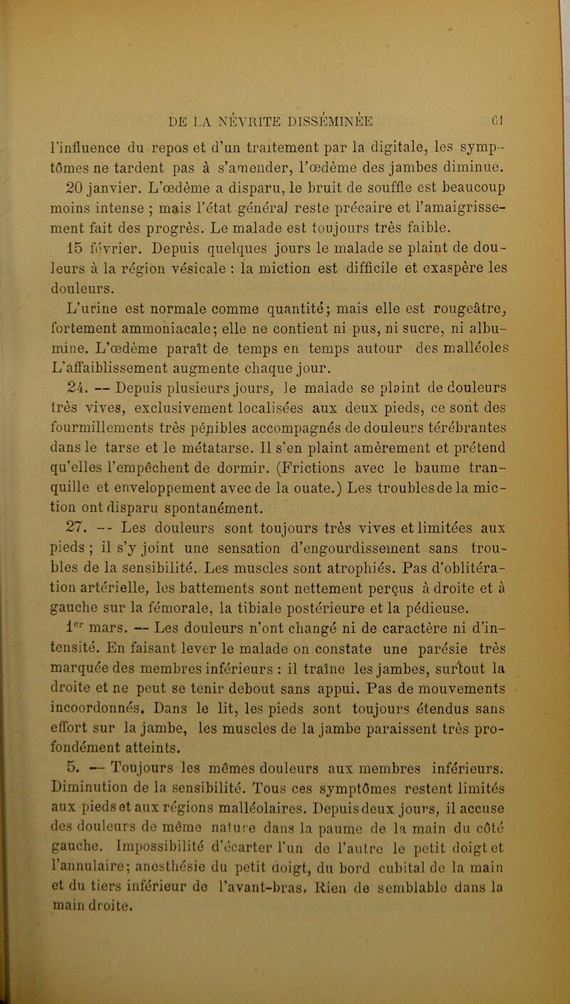 l’influence du repos et d’un traitement par la digitale, les symp - tômes ne tardent pas à s’amender, l’œdème des jambes diminue. 20 janvier. L’œdème a disparu, le bruit de souffle est beaucoup moins intense ; mais l’état généra) reste précaire et l’amaigrisse- ment fait des progrès. Le malade est toujours très faible. 15 février. Depuis quelques jours le malade se plaint de dou- leurs à la région vésicale : la miction est difficile et exaspère les douleurs. L’urine est normale comme quantité; mais elle est rougeâtre, fortement ammoniacale; elle ne contient ni pus, ni sucre, ni albu- mine. L’œdème paraît de temps en temps autour des malléoles L’affaiblissement augmente chaque jour. 24. —Depuis plusieurs jours, le malade se plaint de douleurs très vives, exclusivement localisées aux deux pieds, ce sont des fourmillements très pénibles accompagnés de douleurs térébrantes dans le tarse et le métatarse. Il s’en plaint amèrement et prétend qu’elles l’empêchent de dormir. (Frictions avec le baume tran- quille et enveloppement avec de la ouate.) Les troublesdela mic- tion ont disparu spontanément. 27. — Les douleurs sont toujours très vives et limitées aux pieds; il s’y joint une sensation d’engourdissement sans trou- bles de la sensibilité. Les muscles sont atrophiés. Pas d’oblitéra- tion artérielle, les battements sont nettement perçus à droite et à gauche sur la fémorale, la tibiale postérieure et la pédieuse. 1er mars. — Les douleurs n’ont changé ni de caractère ni d’in- tensité. En faisant lever le malade on constate une parésie très marquée des membres inférieurs : il traîne les jambes, surtout la droite et ne peut se tenir debout sans appui. Pas de mouvements incoordonnés. Dans le lit, les pieds sont toujours étendus sans effort sur la jambe, les muscles de la jambe paraissent très pro- fondément atteints. 5. — Toujours les mêmes douleurs aux membres inférieurs. Diminution de la sensibilité. Tous ces symptômes restent limités aux pieds et aux régions malléolaires. Depuis deux jours, il accuse des douleurs de même nature dans la paume de la main du côté gauche. Impossibilité d’écarter l’un do l’autre le petit doigt et l’annulaire; anesthésie du petit cioigt, du bord cubital de la main et du tiers inférieur de l’avant-bras. Rien de semblable dans la main droite.