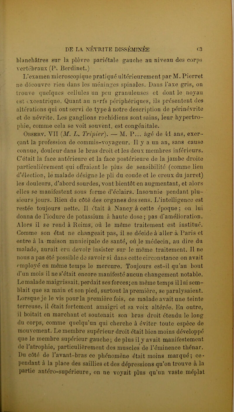 blanchâtres sur la plèvre pariétale gauche au niveau des corps vertébraux (P. Berdinet.) L'examen microscopique pratiqué ultérieurement par ML Pierret ne découvre rien dans les méninges spinales. Dans l'axe gris, on trouve quelques cellules un peu granuleuses et dont le noyau est excentrique. Quant au n^rfs périphériques, ils présentent des altérations qui ont servi de type à notre description de périnévrite et de névrite. Les ganglions rachidiens sont sains, leur hypertro- phie, comme cela se voit souvent, est congénitale. Observ. VII (M. L. Tripier). — M. P... âgé de 41 ans, exer- çant la profession de commis-voyageur. Il y a un an, sans cause connue, douleur dans le bras droit et les deux membres inférieurs. C’était la face antérieure et la face postérieure de la jambe droite particulièrement qui offraient le plus de sensibilité (comme lieu d’élection, le malade désigne le pli du coude et le creux du jarret) les douleurs, d’abord sourdes, vont bientôt en augmentant, et alors elles se manifestent sous forme d’éclairs. Insomnie pendant plu- sieurs jours. Rien du côté des organes des sens. L’intelligence est restée toujours nette. Il était à Nancy à cette époque; on lui donna de l’iodure de potassium à haute dose; pas d’amélioration. Alors il se rend à Reims, où le même traitement est institué. Comme son état ne changeait pas, il se décide à aller à Paris et entre à la maison municipale de santé, où le médecin, au dire du malade, aurait cru devoir insister sur le même traitement. Il ne nous a pas été possible de savoir si dans cette circonstance on avait employé en même temps le mercure. Toujours est-il qu’au bout d’un mois il ne s’était encore manifesté aucun changement notable. Lcmalade maigrissait, perdait ses forces; en même temps il lui sem- blait que sa main et son pied, surtout la première, se paralysaient. Lorsque je le vis pour la première fois, ce malade avait une teinte terreuse, il était fortement amaigri et sa voix altérée. En outre, il boitait en marchant et soutenait son bras droit étendu le long du corps, comme quelqu’un qui cherche à éviter toute espèce de mouvement. Le membre supérieur droit était bien moins développé que le membre supérieur gauche; de plus il y avait manifestement de l’atrophie, particulièrement des muscles de l’éminence thénar. Du côté de l’avant-bras ce phénomène était moins marqué; ce- pendant à la place des saillies et des dépressions qu’on trouve à la partie antéro-supérieure, on ne voyait plus qu’un vaste méplat