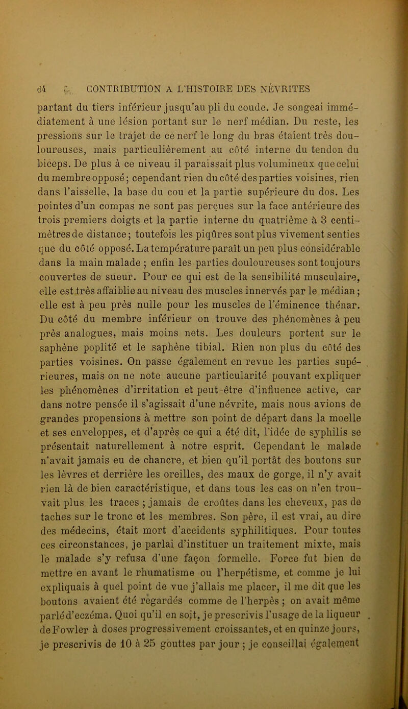 partant du tiers inférieur jusqu’au pli du coude. Je songeai immé- diatement à une lésion portant sur le nerf médian. Du reste, les pressions sur le trajet de ce nerf le long du bras étaient très dou- loureuses, mais particulièrement au côté interne du tendon du biceps. De plus à ce niveau il paraissait plus volumineux quecelui du membre opposé ; cependant rien du côté des parties voisines, rien dans l’aisselle, la base du cou et la partie supérieure du dos. Les pointes d’un compas ne sont pas perçues sur la face antérieure des trois premiers doigts et la partie interne du quatrième à 3 centi- mètres de distance; toutefois les piqûres sont plus vivement senties que du côté opposé. La température paraît un peu plus considérable dans la main malade ; enfin les parties douloureuses sont toujours couvertes de sueur. Pour ce qui est de la sensibilité musculaire, elle est très affaiblie au niveau des muscles innervés par le médian ; elle est à peu près nulle pour les muscles de l’éminence thénar. Du côté du membre inférieur on trouve des phénomènes à peu près analogues, mais moins nets. Les douleurs portent sur le saphène poplité et le saphène tibial. Rien non plus du côté des parties voisines. On passe également en revue les parties supé- rieures, mais on ne note aucune particularité pouvant expliquer les phénomènes d’irritation et peut être d’influence active, car dans notre pensée il s’agissait d’une névrite, mais nous avions de grandes propensions à mettre son point de départ dans la moelle et ses enveloppes, et d’après ce qui a été dit, l’idée de syphilis se présentait naturellement à notre esprit. Cependant le malade n’avait jamais eu de chancre, et bien qu’il portât des boutons sur les lèvres et derrière les oreilles, des maux de gorge, il n’y avait rien là de bien caractéristique, et dans tous les cas on n’en trou- vait plus les traces ; jamais de croûtes dans les cheveux, pas de taches sur le tronc et les membres. Son père, il est vrai, au dire des médecins, était mort d’accidents syphilitiques. Pour toutes ces circonstances, je parlai d’instituer un traitement mixte, mais le malade s’y refusa d’une façon formelle. Force fut bien do mettre en avant le rhumatisme ou l’herpétisme, et comme je lui expliquais à quel point de vue j’allais me placer, il me dit que les boutons avaient été regardés comme de l'herpès ; on avait même parlé d’eczéma. Quoi qu’il en sojt. je prescrivis l’usage delà liqueur deFowler à doses progressivement croissantes, et en quinze jours, je prescrivis de 10 à 25 gouttes par jour ; je conseillai également