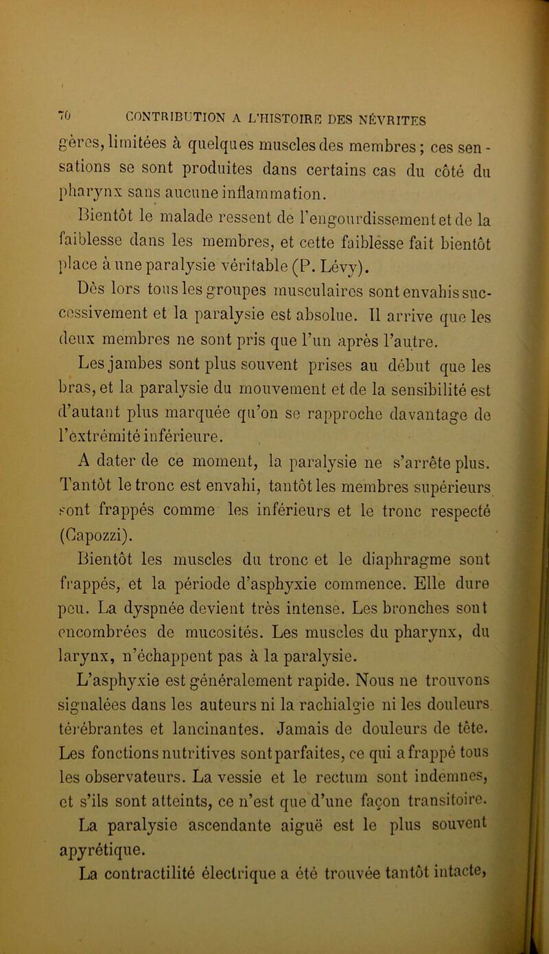 gères, limitées à quelques muscles des membres ; ces sen- sations se sont produites dans certains cas du côté du pharynx sans aucune inflammation. Bientôt le malade ressent de l’engourdissement et de la faiblesse dans les membres, et cette faiblesse fait bientôt place à une paralysie véritable (P. Lévy). Dès lors tons les groupes musculaires sont envahis suc- cessivement et la paralysie est absolue. 11 arrive que les deux membres ne sont pris que l’un après l’autre. Les jambes sont plus souvent prises au début que les bras, et la paralysie du mouvement et de la sensibilité est d’autant plus marquée qu’on se rapproche davantage de l’extrémité inférieure. A dater de ce moment, la paralysie ne s’arrête plus. Tantôt le tronc est envahi, tantôt les membres supérieurs sont frappés comme les inférieurs et le tronc respecté (Capozzi). Bientôt les muscles du tronc et le diaphragme sont frappés, et la période d’asphyxie commence. Elle dure peu. La dyspnée devient très intense. Les bronches sont encombrées de mucosités. Les muscles du pharynx, du larynx, n’échappent pas à la paralysie. L’asphyxie est généralement rapide. Nous ne trouvons signalées dans les auteurs ni la rachialgie ni les douleurs térébrantes et lancinantes. Jamais de douleurs de tête. Les fonctions nutritives sont parfaites, ce qui a frappé tous les observateurs. La vessie et le rectum sont indemnes, et s’ils sont atteints, ce n’est que d’une façon transitoire. La paralysie ascendante aiguë est le plus souvent apyrétique. La contractilité électrique a été trouvée tantôt intacte,