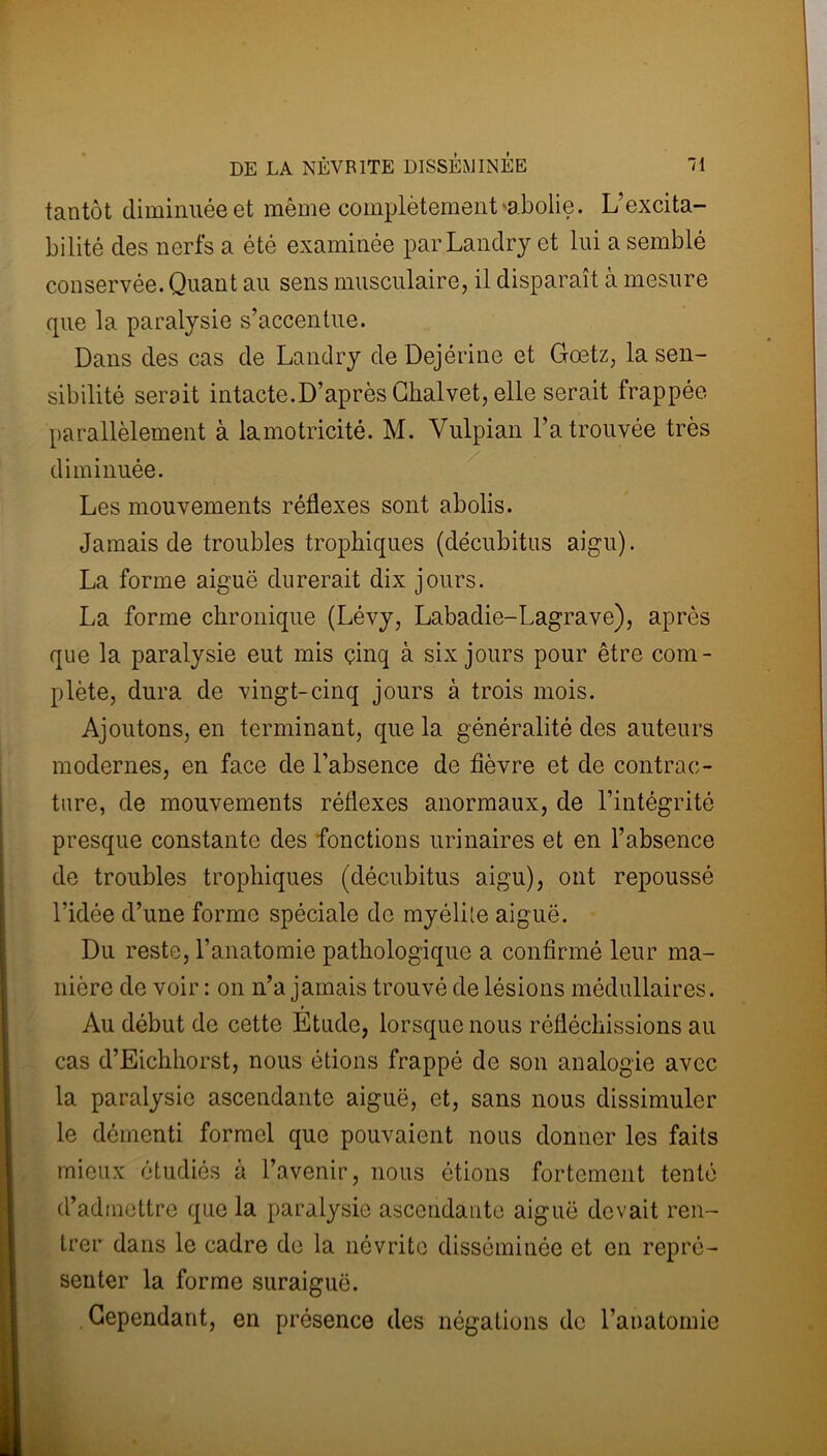 tantôt diminuée et même complètement abolie. L’excita- bilité des nerfs a été examinée par Landry et lui a semblé conservée. Quant au sens musculaire, il disparaît à mesure que la paralysie s’accentue. Dans des cas de Landry de Dejérine et Goetz, la sen- sibilité serait intacte.D’après Chalvet, elle serait frappée parallèlement à la motricité. M. Vulpian l’a trouvée très diminuée. Les mouvements réflexes sont abolis. Jamais de troubles trophiques (décubitus aigu). La forme aiguë durerait dix jours. La forme chronique (Lévy, Labadie-Lagrave), après que la paralysie eut mis çinq à six jours pour être com- plète, dura de vingt-cinq jours à trois mois. Ajoutons, en terminant, que la généralité des auteurs modernes, en face de l’absence de fièvre et de contrac- ture, de mouvements réflexes anormaux, de l'intégrité presque constante des fonctions urinaires et en l’absence de troubles trophiques (décubitus aigu), ont repoussé l’idée d’une forme spéciale de myélile aiguë. Du reste, l’anatomie pathologique a confirmé leur ma- nière de voir : on n’a jamais trouvé de lésions médullaires. Au début de cette Etude, lorsque nous réfléchissions au cas d’Eichhorst, nous étions frappé de son analogie avec la paralysie ascendante aiguë, et, sans nous dissimuler le démenti formel que pouvaient nous donner les faits mieux étudiés à l’avenir, nous étions fortement tenté d’admettre que la paralysie ascendante aiguë devait ren- trer dans le cadre de la névrite disséminée et en repré- senter la forme suraiguë. Cependant, en présence des négations de l’anatomie