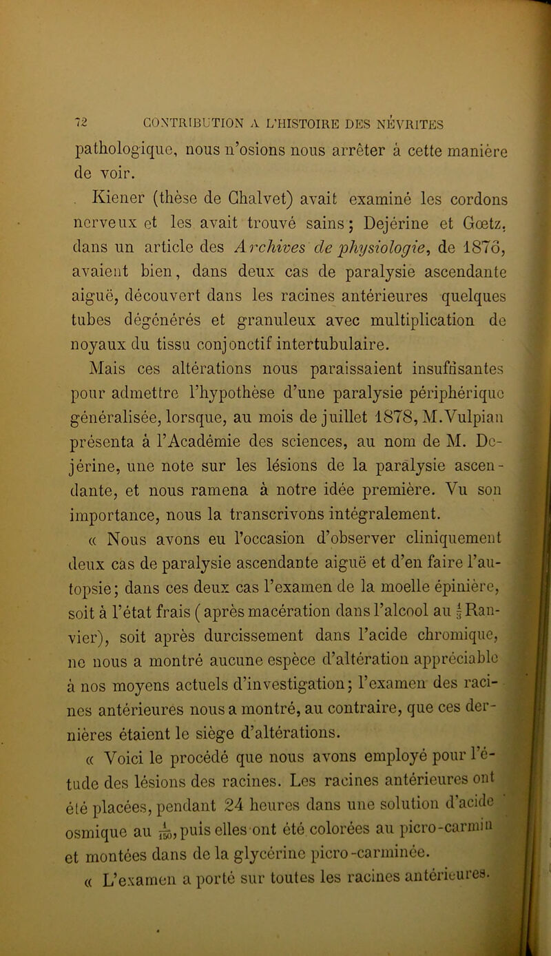 pathologique, nous n’osions nous arrêter â cette manière de voir. Kiener (thèse de Chalvet) avait examiné les cordons nerveux et les avait trouvé sains; Dejérine et Gœtz. dans un article des A rchives de physiologie, de 1876, avaient bien, dans deux cas de paralysie ascendante aiguë, découvert dans les racines antérieures quelques tubes dégénérés et granuleux avec multiplication de noyaux du tissu conjonctif intertubulaire. Mais ces altérations nous paraissaient insuffisantes pour admettre l’hypothèse d’une paralysie périphérique généralisée, lorsque, au mois de juillet 1878, M.Vulpiau présenta à l’Académie des sciences, au nom de M. De- jérine, une note sur les lésions de la paralysie ascen- dante, et nous ramena à notre idée première. Vu son importance, nous la transcrivons intégralement. « Nous avons eu l’occasion d’observer cliniquement deux cas de paralysie ascendante aiguë et d’en faire l’au- topsie ; dans ces deux cas l’examen de la moelle épinière, soit à l’état frais ( après macération dans l’alcool au g Ran- vier), soit après durcissement dans l’acide chromique, ne nous a montré aucune espèce d’altération appréciable à nos moyens actuels d’investigation; l’examen des raci- nes antérieures nous a montré, au contraire, que ces der- nières étaient le siège d’altérations. « Voici le procédé que nous avons employé pour l’é- tude des lésions des racines. Les racines antérieures ont élé placées, pendant 24 heures dans une solution d’acide osmique au puis elles ont été colorées au picro-carmin et montées dans de la glycérine picro-carminée. « L’examen a porté sur toutes les racines antérieures.