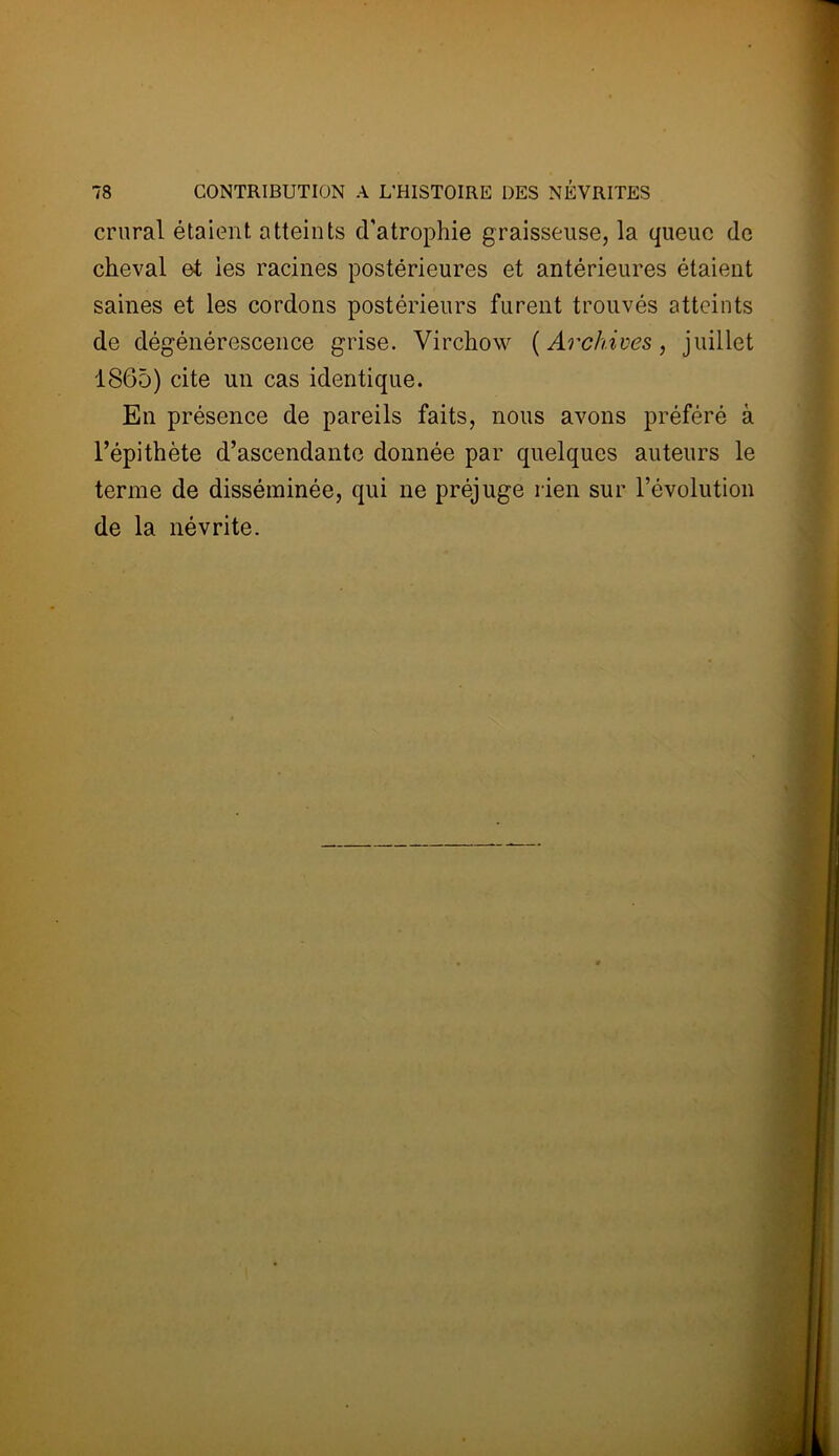 crural étaient atteints d’atrophie graisseuse, la queue de cheval ei ies racines postérieures et antérieures étaient saines et les cordons postérieurs furent trouvés atteints de dégénérescence grise. Virchow ( Archives, juillet 1865) cite un cas identique. En présence de pareils faits, nous avons préféré à l’épithète d’ascendante donnée par quelques auteurs le terme de disséminée, qui ne préjuge rien sur l’évolution de la névrite.