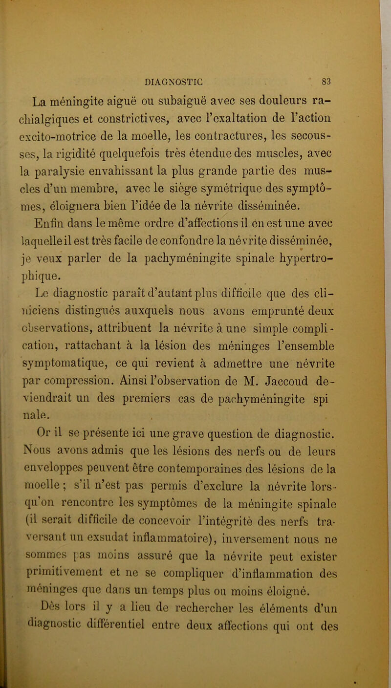 La méningite aiguë ou subaiguë avec ses douleurs ra- cliialgiques et constrictives, avec l’exaltation de l’action excito-motrice de la moelle, les contractures, les secous- ses, la rigidité quelquefois très étendue des muscles, avec la paralysie envahissant la plus grande partie des mus- cles d’un membre, avec le siège symétrique des symptô- mes, éloignera bien l’idée de la névrite disséminée. Enfin dans le même ordre d’affections il en est une avec laquelle il est très facile de confondre la névrite disséminée, je veux parler de la pachyméningite spinale hypertro- phique. Le diagnostic paraît d’autant plus difficile que des cli- niciens distingués auxquels nous avons emprunté deux observations, attribuent la névrite à une simple compli - cation, rattachant à la lésion des méninges l’ensemble symptomatique, ce qui revient à admettre une névrite par compression. Ainsi l’observation de M. Jaccoud de- viendrait un des premiers cas de pachyméningite spi nale. Or il se présente ici une grave question de diagnostic. Nous avons admis que les lésions des nerfs ou de leurs enveloppes peuvent être contemporaines des lésions de la moelle ; s’il n’est pas permis d’exclure la névrite lors- qu’on rencontre les symptômes de la méningite spinale (il serait difficile de concevoir l’intégrité des nerfs tra- versant un exsudât inflammatoire), inversement nous ne sommes [ as moins assuré que la névrite peut exister primitivement et ne se compliquer d’inflammation des méninges que dans un temps plus ou moins éloigné. Dès lors il y a lieu de rechercher les éléments d’un diagnostic différentiel entre deux affections qui ont des