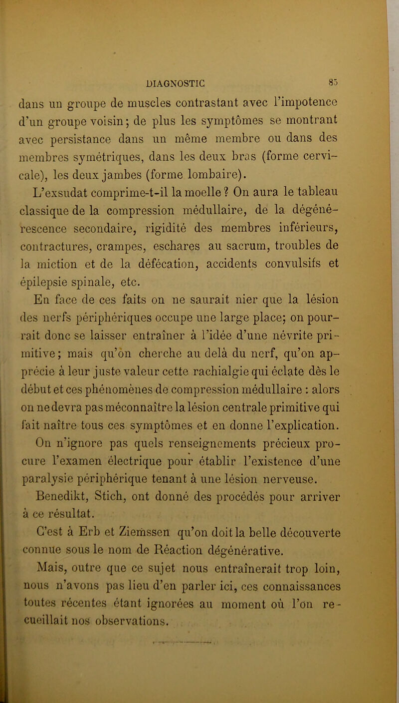 dans un groupe de muscles contrastant avec l’impotence d’un groupe voisin ; de plus les symptômes se montrant avec persistance dans un même membre ou dans des membres symétriques, dans les deux bras (forme cervi- cale), les deux jambes (forme lombaire). L’exsudât comprime-t-il la moelle ? On aura le tableau classique de la compression médullaire, de la dégéné- rescence secondaire, rigidité des membres inférieurs, contractures, crampes, eschares au sacrum, troubles de la miction et de la défécation, accidents convulsifs et épilepsie spinale, etc. En face de ces faits on ne saurait nier que la lésion des nerfs périphériques occupe une large place; on pour- rait donc se laisser entraîner à l’idée d’une névrite pri- mitive ; mais qu’on cherche au delà du nerf, qu’on ap- précie à leur juste valeur cette rachialgie qui éclate dès le début et ces phénomènes de compression médullaire : alors on ne devra pas méconnaître la lésion centrale primitive qui fait naître tous ces symptômes et en donne l’explication. On n’ignore pas quels renseignements précieux pro- cure l’examen électrique pour établir l’existence d’une paralysie périphérique tenant à une lésion nerveuse. Benedikt, Stich, ont donné des procédés pour arriver à ce résultat. C’est à Erb et Ziemssen qu’on doit la belle découverte connue sous le nom de Réaction dégénérative. Mais, outre que ce sujet nous entraînerait trop loin, nous n’avons pas lieu d’en parler ici, ces connaissances toutes récentes étant ignorées au moment où l’on re- cueillait nos observations.