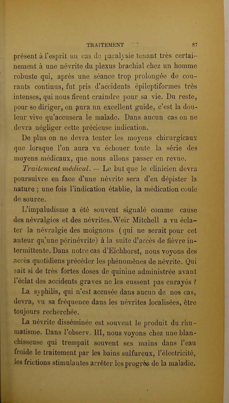 présent à l'esprit un cas de paralysie tenant très certai- nement à une névrite du plexus brachial chez un homme robuste qui, après une séance trop prolongée de cou- rants continus, fut pris d’accidents épileptiformes très intenses, qui nous firent craindre pour sa vie. Du reste, pour se diriger, on pura un excellent guide, c’est la dou- leur vive qu’accusera le malade. Dans aucun cas on ne devra négliger cette précieuse indication. De plus on ne devra tenter les moyens chirurgicaux que lorsque l’on aura vu échouer toute la série des moyens médicaux, que nous allons passer en revue. Traitement médical. — Le but que le clinicien devra poursuivre en face d’une névrite sera d’en dépister la nature ; une fois l’indication établie, la médication coule de source. L’impaludisme a été souvent signalé comme cause des névralgies et des névrites.Weir Mitchell a vu écla- ter la névralgie des moignons (qui ne serait pour cet auteur qu’une périnévrite) à la suite d’accès de fièvre in- termittente. Dans notre cas d’Eichhorst, nous voyons des accès quotidiens précéder les phénomènes de névrite. Qui sait si de très fortes doses de quinine administrée avant l’éclat des accidents graves ne les eussent pas enrayés ? La syphilis, qui n’est accusée dans aucun de nos cas, devra, vu sa fréquence dans les névrites localisées, être toujours recherchée. La névrite disséminée est souvent le produit du rhu- matisme. Dans l’observ. 111, nous voyons chez une blan- chisseuse qui trempait souvent ses mains dans l’eau froide le traitement par les bains sulfureux, l’électricité, les frictions stimulantes arrêter les progrès de la maladie.