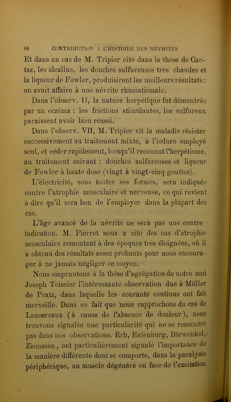 Et dans un cas de M. Tripier cité dans la thèse de Car- taz, les alcalins, les douches sulfureuses très chaudes et la liqueur de Fowler, produisirent les meilleurs résultats : on avait affaire à une névrite rhumatismale. Dans l’observ. II, la nature herpétique fut démontrée par un eczéma : les frictions stimulantes, les sulfureux paraissent avoir bien réussi. Dans l’observ. VII, M. Tripier vit la maladie résister successivement au traitement mixte, à l’iodure employé seul, et céder rapidement, lorsqu’il reconnut l’herpétisme, au traitement suivant : douches sulfureuses et liqueur de Fowler à haute dose (vingt à vingt-cinq gouttes). L’électricité, sous toutes ses formes, sera indiquée contre l’atrophie musculaire et nerveuse, ce qui revient à dire qu’il sera bon de l’employer dans la plupart des cas. L’âge avancé de la névrite ne sera pas une contre indication. M. Pierret nous a cité des cas d’atrophie musculaire remontant à des époques très éloignées, où il a obtenu des résultats assez probants pour nous encoura- ger à ne jamais négliger ce moyen. Nous empruntons à la thèse d’agrégation de notre ami Joseph Teissier l’intéressante observation due à Miiller de Pratz, dans laquelle les courants continus ont fait merveille. Dans ce fait que nous rapprochons du cas de Lancereaux (à cause de l’absence de douleur), nous trouvons signalée une particularité qui ne se rencontre pas dans nos observations. Erb, Eulenburg, Barwenkel, Ziemssen, ont particulièrement signalé l’importance de la manière différente dont se comporte, dans la paralysie périphérique, un muscle dégénéré en face de l’excitation