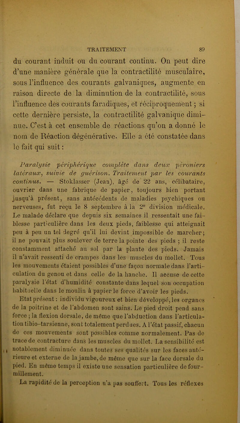 du courant induit ou du courant continu. On peut dire d’une manière générale que la contractilité musculaire, sous l’influence des courants galvaniques, augmente en raison directe de la diminution de la contractilité, sous l'influence des courants faradiques, et réciproquement ; si cette dernière persiste, la contractilité galvanique dimi- nue. C’est à cet ensemble de réactions qu’on a donné le nom de Réaction dégénérative. Elle a été constatée dans le fait qui suit : Paralysie périphérique complète dans deux péroniers latéraux, suivie de guérison. Traitement par les courants continus. — Stoklasser (Jean), âgé de 22 ans, célibataire, ouvrier dans une fabrique de papier, toujours bien portant jusqu’à présent, sans antécédents de maladies psychiques ou nerveuses, fut reçu le 8 septembre à la 2e division médicale. Le malade déclare que depuis six semaines il ressentait une fai- blesse particulière dans les deux pieds, faiblesse qui atteignait peu à peu un tel degré qu’il lui devint impossible de marcher; il ne pouvait plus soulever de terre la pointe des pieds ; il reste constamment attaché au sol par la plante des pieds. Jamais il n’avait ressenti de crampes dans les muscles du mollet. Tous les mouvements étaient possibles d’une façon normale dans l’arti- culation du genou et dans celle de la hanche. Il accuse de cette paralysie 1 état d’humidité constante dans lequel son occupation habituelle dans le moulin à papier le force d’avoir les pieds. Etat présent : individu vigoureux et bien développé, les organes de la poitrine et de l’abdomen sont sains. Le pied droit pend sans, force ; la flexion dorsale, de même que l’abduction dans l’articula- tion tibio-tarsienne, sont totalement perdues. Al’état passif, chacun de ces mouvements sont possibles comme normalement. Pas de trace de contracture dans les muscles du mollet. La sensibilité est , i notablement diminuée dans toutes ses qualités sur les faces anté- rieure et externe de la jambe, de môme que sur la face dorsale du pied. En même temps il existe une sensation particulière de four- millement. La rapidité de la perception n’a pas souffert. Tous les réflexes