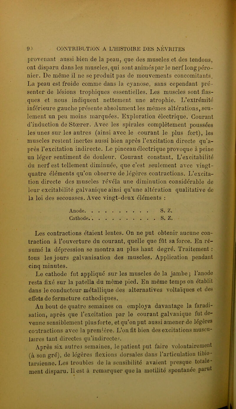 provenant aussi bien de la peau, que des muscles et des tendons, ont disparu dans les muscles, qui sont animés par le nerf long péro- nier. De même il ne se produit pas de mouvements concomitants. La peau est froide comme dans la cyanose, sans cependant pré- senter de lésions trophiques essentielles. Les muscles sont flas- ques et nous indiquent nettement une atrophie. L’extrémité inférieure gauche présente absolument les mêmes altérations, seu- lement un peu moins marquées. Exploration électrique. Gourant d’induction de Stœrer. Avec les spirales complètement poussées les unes sur les autres (ainsi avec le courant le plus fort), les muscles restent inertes aussi bien après l’excitation directe qu’a- près l’excitation indirecte. Le pinceau électrique provoque à peine un léger sentiment de douleur. Gourant constant. L’excitabilité du nerf est tellement diminuée, que c’est seulement avec vingt- quatre éléments qu’on observe de légères contractions. L’excita- tion directe des muscles révéla une diminution considérable de leur excitabilité galvanique ainsi qu’une altération qualitative de la loi des secousses. Avec vingt-deux éléments : Anode S. Z. Cathode. S. Z. Les contractions étaient lentes. On ne put obtenir aucune con- traction à l’ouverture du courant, quelle que fût sa force. En ré- sumé la dépression se montra au plus haut degré. Traitement : tous les jours galvanisation des muscles. Application pendant cinq minutes. Le cathode fut appliqué sur les muscles de la jambe ; l’anode resta fixé sur la patella du même pied. En même temps on établit dans le conducteur métallique des alternatives voltaïques et des effets de fermeture cathodiques. Au bout de quatre semaines on employa davantage la faradi- sation, après que l’excitation par le courant galvanique fut de- venue sensiblement plus forte, et qu’on put aussi amener de légères contractions avec la première. L’on fit bien des excitations muscu- laires tant directes qu’indirectes. Après six autre3 semaines, le patient put faire volontairement (à son gré), de légères flexions dorsales dans l’articulation tibio- tarsienne. Les troubles de la sensibilité avaient presque totale- ment disparu. 11 est à remarquer que la motilité spontanée parut