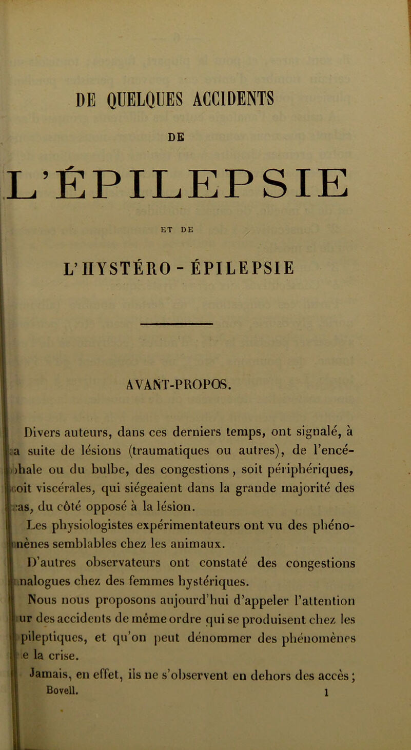 DE L’ÉPILEPSIE ET DE L’HYSTÉRO - ÉPILEPSIE AVANT-PROPOS. Divers auteurs, dans ces derniers temps, ont signalé, à a suite de lésions (traumatiques ou autres), de l’encé- ihale ou du bulbe, des congestions, soit périphériques, .oit viscérales, qui siégeaient dans la grande majorité des ?as, du côté opposé à la lésion. Les physiologistes expérimentateurs ont vu des pliéno- nènes semblables chez les animaux. D’autres observateurs ont constaté des congestions nalogues chez des femmes hystériques. Nous nous proposons aujourd’hui d’appeler l’attention ur des accidents de même ordre qui se produisent chez les pileptiques, et qu’on peut dénommer des phénomènes e la crise. Jamais, en effet, ils ne s’observent en dehors des accès ;