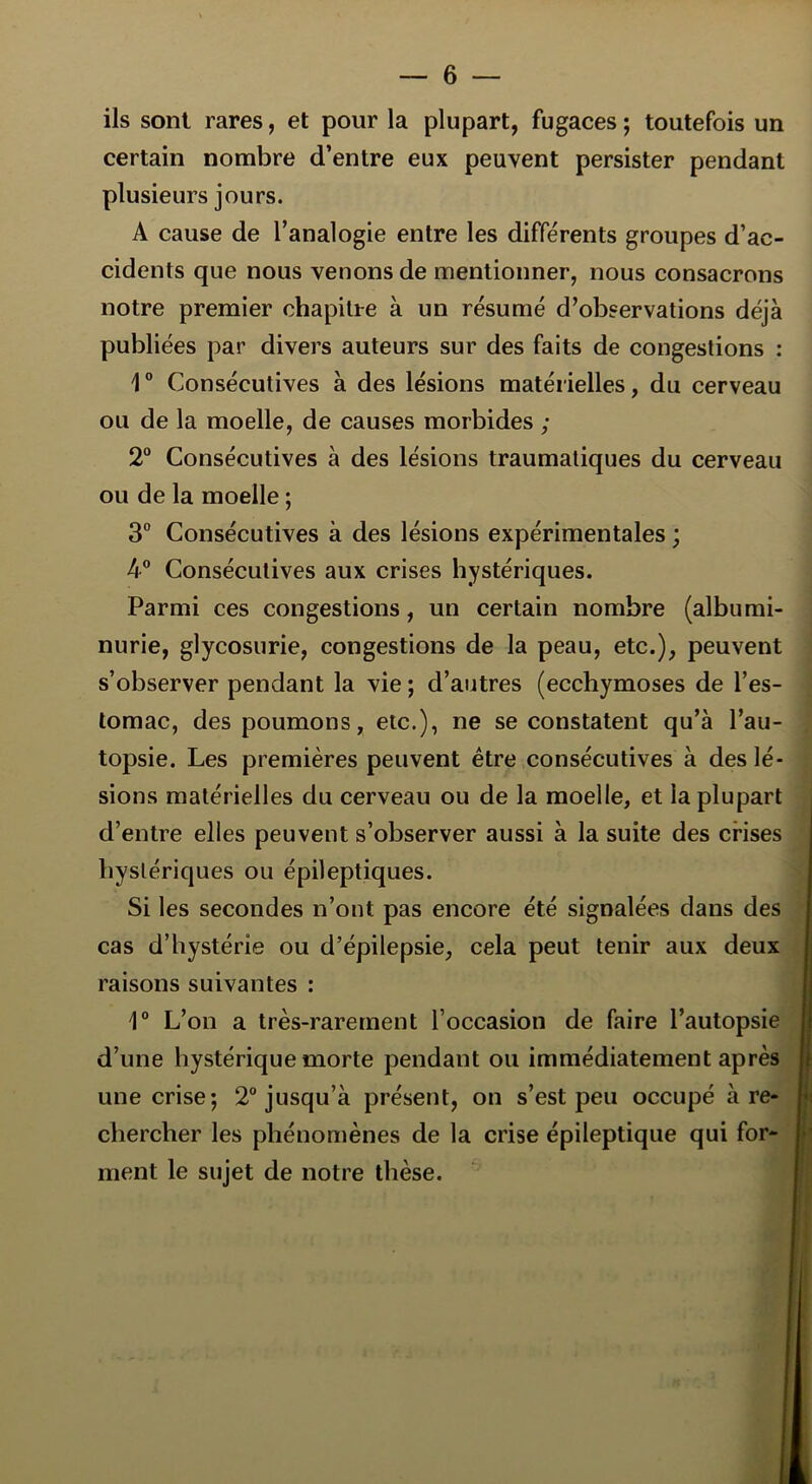 ils sont rares, et pour la plupart, fugaces ; toutefois un certain nombre d’entre eux peuvent persister pendant plusieurs jours. A cause de l’analogie entre les différents groupes d’ac- cidents que nous venons de mentionner, nous consacrons notre premier chapitre à un résumé d’observations déjà publiées par divers auteurs sur des faits de congestions : 1° Consécutives à des lésions matérielles, du cerveau ou de la moelle, de causes morbides ; 2° Consécutives à des lésions traumatiques du cerveau ou de la moelle ; 3° Consécutives à des lésions expérimentales ; 4° Consécutives aux crises hystériques. Parmi ces congestions, un certain nombre (albumi- nurie, glycosurie, congestions de la peau, etc.), peuvent s’observer pendant la vie ; d’autres (ecchymoses de l’es- tomac, des poumons, etc.), ne se constatent qu’à l’au- topsie. Les premières peuvent être consécutives à des lé- sions matérielles du cerveau ou de la moelle, et la plupart d’entre elles peuvent s’observer aussi à la suite des crises stériques ou épileptiques. Si les secondes n’ont pas encore été signalées dans des cas d’hystérie ou d’épilepsie, cela peut tenir aux deux raisons suivantes : 1° L’on a très-rarement l’occasion de faire l’autopsie d’une hystérique morte pendant ou immédiatement après une crise; 2° jusqu’à présent, on s’est peu occupé à re- chercher les phénomènes de la crise épileptique qui for- ment le sujet de notre thèse.