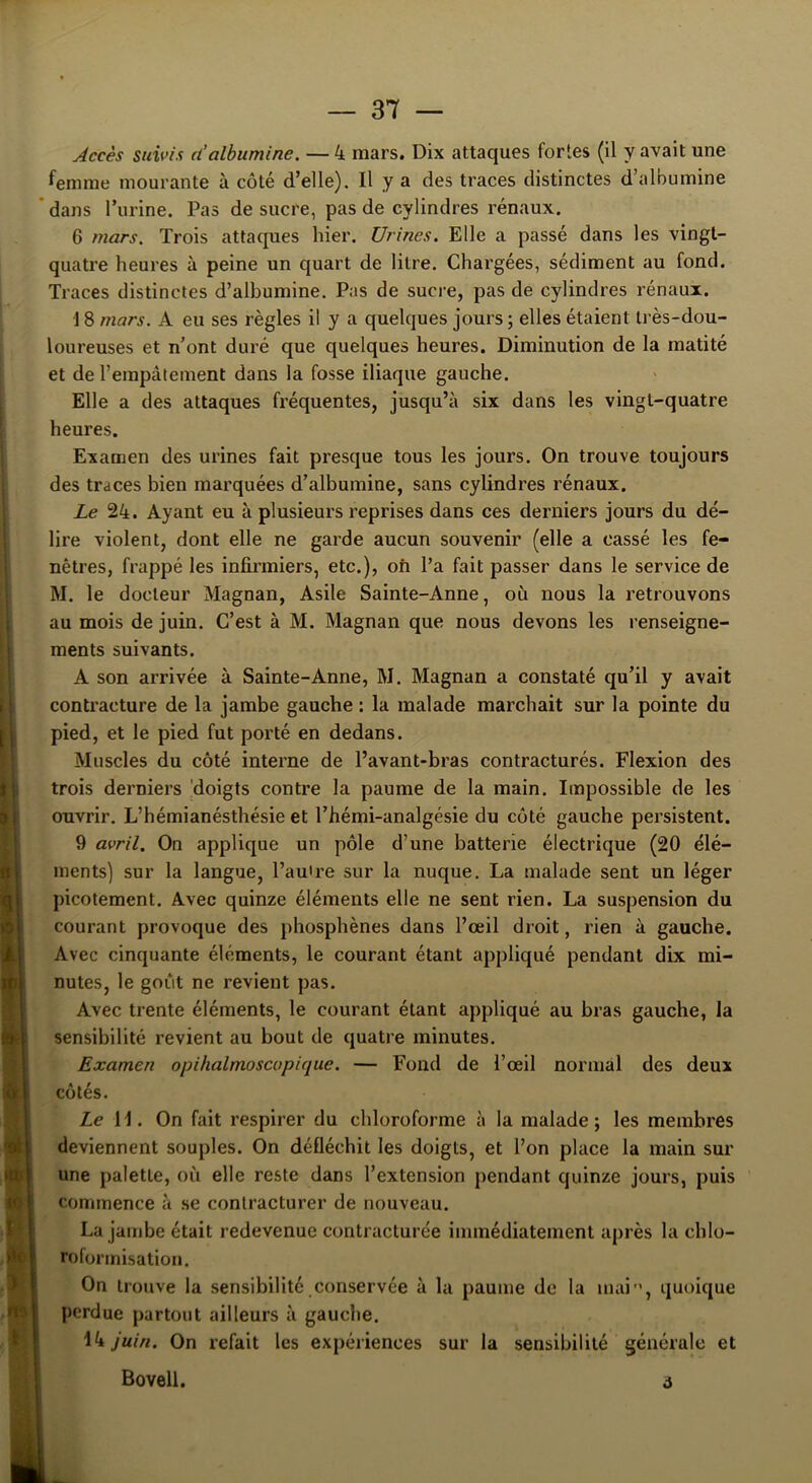 .i 3 ' i '01 ‘U m I if 1 t\J 1 Accès suivis d’albumine. — 4 mars. Dix attaques fortes (il y avait une femme mourante à côté d’elle). Il y a des traces distinctes d’albumine dans l’urine. Pas de sucre, pas de cylindres rénaux. 6 mars. Trois attaques hier. Urines. Elle a passé dans les vingt- quatre heures à peine un quart de litre. Chargées, sédiment au fond. Traces distinctes d’albumine. Pas de sucre, pas de cylindres rénaux. 18 mars. A eu ses règles il y a quelques jours ; elles étaient très-dou- loureuses et n’ont duré que quelques heures. Diminution de la matité et de l’empâtement dans la fosse iliaque gauche. Elle a des attaques fréquentes, jusqu’à six dans les vingt-quatre heures. Examen des urines fait presque tous les jours. On trouve toujours des traces bien marquées d’albumine, sans cylindres rénaux. Le 24. Ayant eu à plusieurs reprises dans ces derniers jours du dé- lire violent, dont elle ne garde aucun souvenir (elle a cassé les fe- nêtres, frappé les infirmiers, etc.), ofi l’a fait passer dans le service de M. le docteur Magnan, Asile Sainte-Anne, où nous la retrouvons au mois de juin. C’est à M. Magnan que nous devons les renseigne- ments suivants. A son arrivée à Sainte-Anne, M. Magnan a constaté qu’il y avait contracture de la jambe gauche : la malade marchait sur la pointe du pied, et le pied fut porté en dedans. Muscles du côté interne de l’avant-bras contracturés. Flexion des trois derniers doigts contre la paume de la main. Impossible de les ouvrir. L’hémianésthésie et l’hémi-analgésie du côté gauche persistent. 9 avril. On applique un pôle d’une batterie électrique (20 élé- ments) sur la langue, l’autre sur la nuque. La malade sent un léger picotement. Avec quinze éléments elle ne sent rien. La suspension du courant provoque des phosphènes dans l’œil droit, rien à gauche. Avec cinquante éléments, le courant étant appliqué pendant dix mi- nutes, le goût ne revient pas. Avec trente éléments, le courant étant appliqué au bras gauche, la sensibilité revient au bout de quatre minutes. Examen opihalmoscapique. — Fond de l’œil normal des deux côtés. Le H. On fait respirer du chloroforme à la malade; les membres deviennent souples. On défléchit les doigts, et l’on place la main sur une palette, où elle reste dans l’extension pendant quinze jours, puis commence à se contracturer de nouveau. La jambe était redevenue contracturée immédiatement après la chlo- roformisation. On trouve la sensibilité conservée à la paume de la mai”, quoique perdue partout ailleurs à gauche. 14 juin. On refait les expériences sur la sensibilité générale et Bovell. i