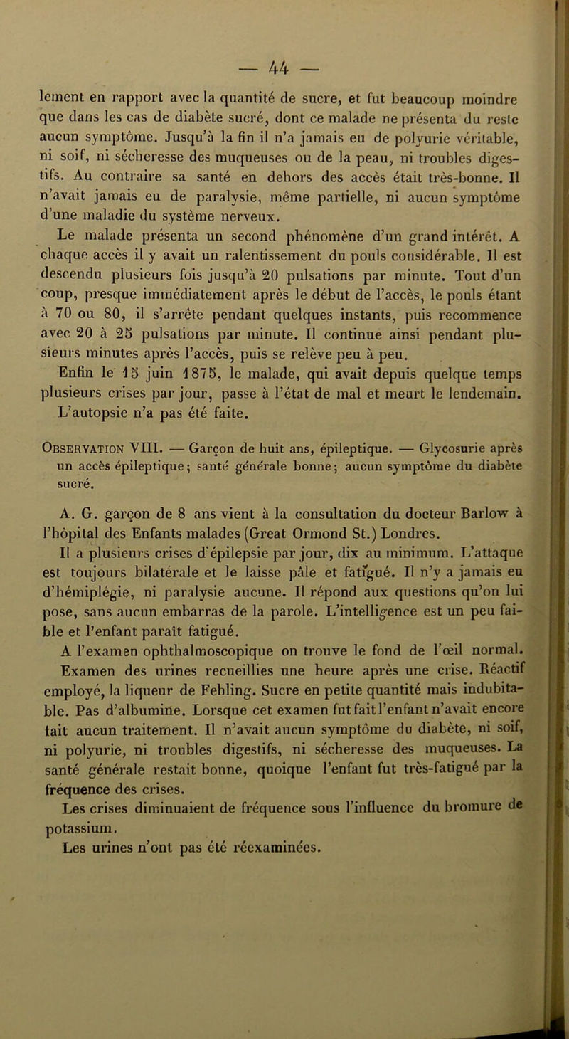 lement en rapport avec la quantité de sucre, et fut beaucoup moindre que dans les cas de diabète sucré, dont ce malade ne présenta du reste aucun symptôme. Jusqu’à la fin il n’a jamais eu de polyurie véritable, ni soif, ni sécheresse des muqueuses ou de la peau, ni troubles diges- tifs. Au contraire sa santé en dehors des accès était très-bonne. Il n’avait jamais eu de paralysie, même partielle, ni aucun symptôme d’une maladie du système nerveux. Le malade présenta un second phénomène d’un grand intérêt. A chaque accès il y avait un ralentissement du pouls considérable. 11 est descendu plusieurs fois jusqu’à 20 pulsations par minute. Tout d’un coup, presque immédiatement après le début de l’accès, le pouls étant à 70 ou 80, il s’arrête pendant quelques instants, puis recommence avec 20 à 25 pulsations par minute. Il continue ainsi pendant plu- sieurs minutes après l’accès, puis se relève peu à peu. Enfin le 15 juin 1875, le malade, qui avait depuis quelque temps plusieurs crises par jour, passe à l’état de mal et meurt le lendemain. L’autopsie n’a pas été faite. OBSERVATION VIII. — Garçon de huit ans, épileptique. — Glycosurie après un accès épileptique; santé générale bonne; aucun symptôme du diabète sucré. A. G. garçon de 8 ans vient à la consultation du docteur Barlow à l’hôpital des Enfants malades (Great Ormond St.) Londres. Il a plusieurs crises d'épilepsie par jour, dix au minimum. L’attaque est toujours bilatérale et le laisse pâle et fatigué. Il n’y a jamais eu d’hémiplégie, ni paralysie aucune. Il répond aux questions qu’on lui pose, sans aucun embarras de la parole. L’intelligence est un peu fai- ble et l’enfant paraît fatigué. A l’examen ophthalmoscopique on trouve le fond de l’œil normal. Examen des urines recueillies une heure après une crise. Réactif employé, la liqueur de Fehling. Sucre en petite quantité mais indubita- ble. Pas d’albumine. Lorsque cet examen fut fait l’enfant n’avait encore tait aucun traitement. Il n’avait aucun symptôme du diabète, ni soif, ni polyurie, ni troubles digestifs, ni sécheresse des muqueuses. La santé générale restait bonne, quoique l’enfant fut très-fatigué par la fréquence des crises. Les crises diminuaient de fréquence sous l’influence du bromure de potassium. Les urines n’ont pas été réexamine'es.