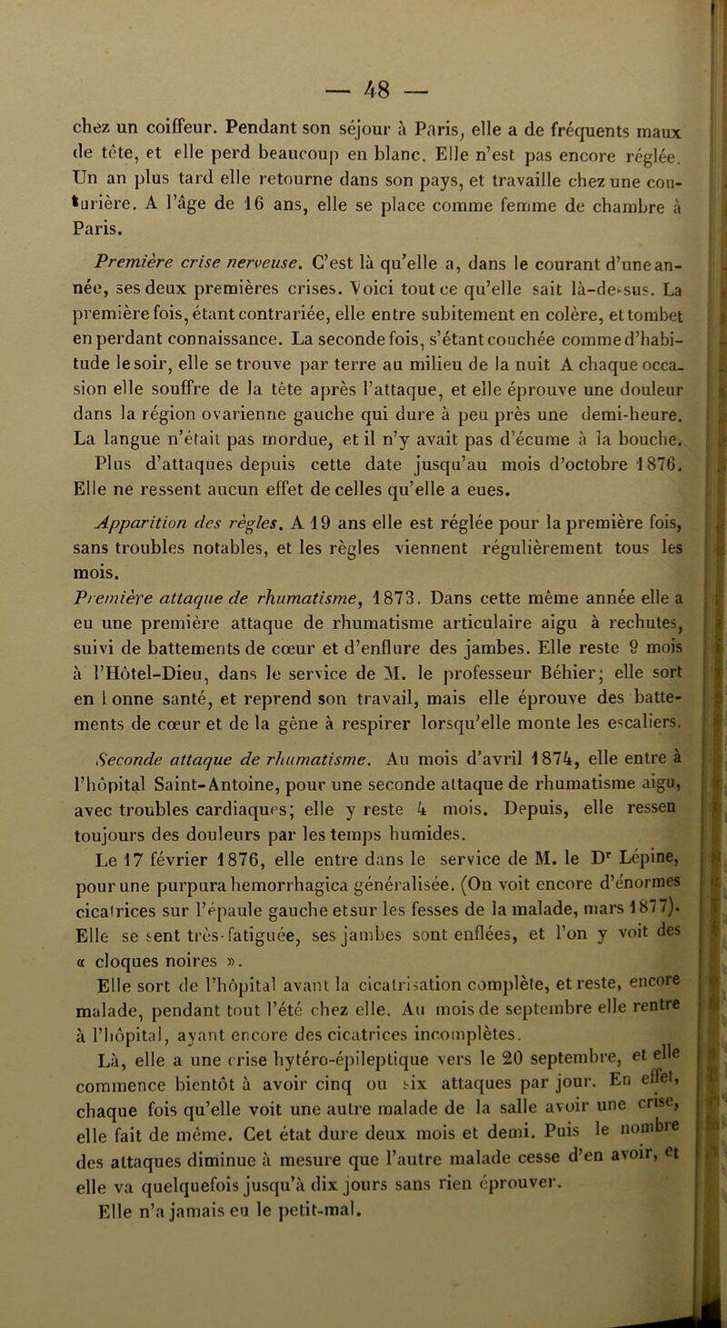 ' chez un coiffeur. Pendant son séjour à Paris, elle a de fréquents maux de tête, et elle perd beaucoup en blanc. Elle n’est pas encore réglée. Un an plus tard elle retourne dans son pays, et travaille chez une cou- turière. A l’âge de 16 ans, elle se place comme femme de chambre à Paris. Première crise nerveuse. C’est là qu’elle a, dans le courant d’une an- née, ses deux premières crises. Voici tout ce qu’elle sait là-de-sus. La première fois, étant contrariée, elle entre subitement en colère, ettombet en perdant connaissance. La seconde fois, s’étant couchée comme d’habi- tude le soir, elle se trouve par terre au milieu de la nuit A chaque occa- sion elle souffre de la tète après l’attaque, et elle éprouve une douleur dans la région ovarienne gauche qui dure à peu près une demi-heure. La langue n’était pas mordue, et il n’y avait pas d’écume à la bouche. Plus d’attaques depuis cette date jusqu’au mois d’octobre 1876. Elle ne ressent aucun effet de celles qu’elle a eues. Apparition des règles. A 19 ans elle est réglée pour la première fois, sans troubles notables, et les règles viennent régulièrement tous les mois. Première attaque de rhumatisme, 1873. Dans cette même année elle a eu une première attaque de rhumatisme articulaire aigu à rechutes, suivi de battements de cœur et d’enflure des jambes. Elle reste 9 mois à l’Hôtel-Dieu, dans le service de AI. le professeur Béhier; elle sort en lonne santé, et reprend son travail, mais elle éprouve des batte- ments de cœur et de la gène à respirer lorsqu’elle monte les escaliers. Seconde attaque de rhumatisme. Au mois d’avril 1874, elle entre à l’hôpital Saint-Antoine, pour une seconde attaque de rhumatisme aigu, avec troubles cardiaques; elle y reste 4 mois. Depuis, elle ressen toujours des douleurs par les temps humides. Le 17 février 1876, elle entre dans le service de M. le Dr Lépine, pour une purpura hemorrhagica généralisée. (On voit encore d’énormes cicairices sur l’épaule gauche etsur les fesses de la malade, mars 187 7). Elle se sent très-fatiguée, ses jambes sont enflées, et l’on y voit des a cloques noires ». Elle sort de l’hôpital avant la cicatrisation complète, et reste, encore malade, pendant tout l’été chez elle. Au mois de septembre elle rentre à l’hôpital, ayant encore des cicatrices incomplètes. Là, elle a une crise hytéro-épileptique vers le 20 septembre, et elle commence bientôt à avoir cinq ou six attaques par jour. En effet, chaque fois qu’elle voit une autre malade de la salle avoir une crise, elle fait de même. Cet état dure deux mois et demi. Puis le nombre des attaques diminue à mesure que l’autre malade cesse d’en avoir, et elle va quelquefois jusqu’à dix jours sans rien éprouver. Elle n’a jamais eu le petit-mal. m I K r r I I •IV lu