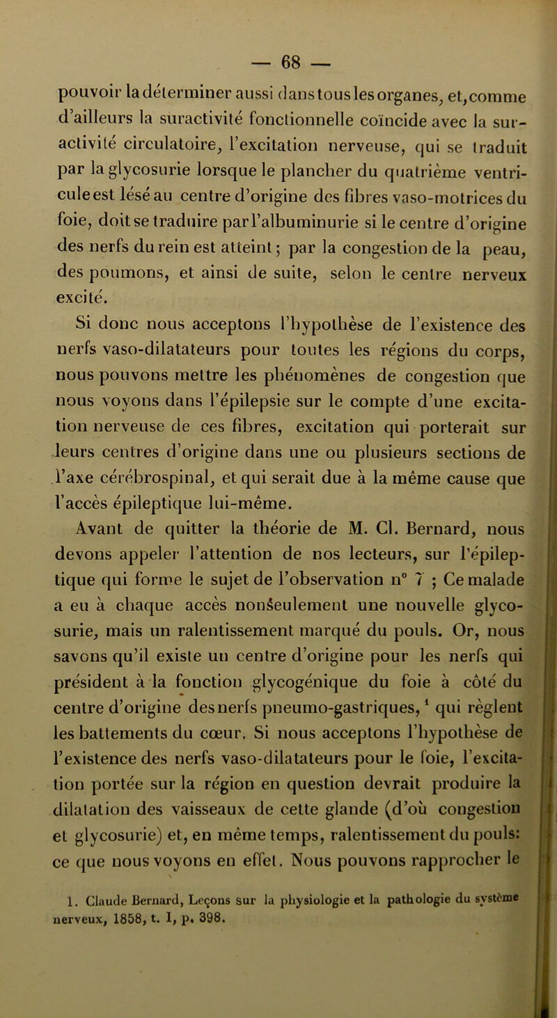 pouvoir la déterminer aussi danstouslesorganes, et,comme d’ailleurs la suractivité fonctionnelle coïncide avec la sur- activité circulatoire, l’excitation nerveuse, qui se traduit par la glycosurie lorsque le plancher du quatrième ventri- cule est lésé au centre d’origine des fibres vaso-motrices du foie, doit se traduire par l’albuminurie si le centre d’origine des nerfs du rein est atteint ; par la congestion de la peau, des poumons, et ainsi de suite, selon le centre nerveux excité. Si donc nous acceptons l’hypothèse de l’existence des nerfs vaso-dilatateurs pour toutes les régions du corps, nous pouvons mettre les phénomènes de congestion que nous voyons dans l’épilepsie sur le compte d’une excita- tion nerveuse de ces fibres, excitation qui porterait sur leurs centres d’origine dans une ou plusieurs sections de l’axe cérébrospinal, et qui serait due à la même cause que l’accès épileptique lui-même. Avant de quitter la théorie de M. Cl. Bernard, nous devons appeler l’attention de nos lecteurs, sur l’épilep- tique qui forme le sujet de l’observation n° 7 ; Ce malade a eu à chaque accès nonâeulement une nouvelle glyco- surie, mais un ralentissement marqué du pouls. Or, nous savons qu’il existe un centre d’origine pour les nerfs qui président à la fonction glycogénique du foie à côté du centre d’origine des nerfs pneumo-gastriques,1 qui règlent les battements du cœur. Si nous acceptons l’hypothèse de l’existence des nerfs vaso-dilatateurs pour le foie, l’excita- tion portée sur la région en question devrait produire la dilatation des vaisseaux de cette glande (d’où congestion et glycosurie) et, en même temps, ralentissement du pouls: ce que nous voyons en effet. Nous pouvons rapprocher le \ 1. Claude Bernard, Leçons sur la physiologie et la pathologie du système nerveux, 1858, t. 1, p, 398.