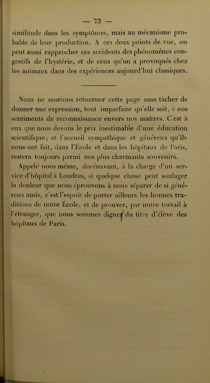 similitude dans les symptômes, mais ail mécanisme pro- bable de leur production. A ces deux points de vue, on peut aussi rapprocher ces accidents des phénomènes con- gestifs de l’hystérie, et de ceux qu’on a provoqués chez les animaux dans des expériences aujourd’hui classiques. Nous ne saurions retourner cette page sans tâcher de donner une expression, tout imparfaite qu’elle soit, à nos sentiments de reconnaissance envers nos maîtres. C est à eux que nous devons le prix inestimable d’une éducation scientifique; et l'accueil sympathique et généreux qu’ils nous ont fait, dans l’École et dans les hôpitaux de Paris, restera toujours parmi nos plus charmants souvenirs. Appelé nous même, dorénavant, à la charge d’un ser- vice d’hôpital à Londres, si quelque chose peut soulager la douleur que nous éprouvons à nous séparer de si géné- reux amis, c’est l’esjioir de porter ailleurs les bonnes tra- ditions de notre École, et de prouver, par notre travail à l’étranger, que nous sommes digne^ du titre d’élève des hôpitaux de Paris.