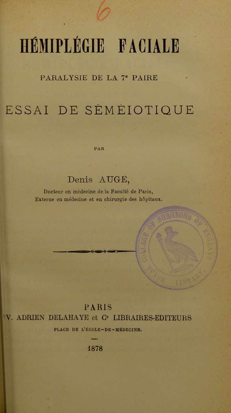 PARALYSIE DE LA V PAIRE ESSAI DE SÉMÉIOTIQUE PAR Denis ADQE, Docteur en médecine de la Faculté de Paris, Externe en médecine et en chirurgie des hôpitaux. PARIS W. ADRIEN DELAHAYE et G° LIBRAIRES-EDITEURS PLACE DE L’ÉCOLE-DE-MÉDEGINR. 1878