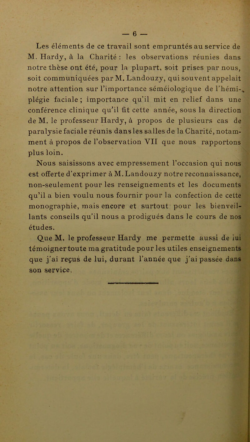 Les éléments de ce travail sont empruntés au service de M. Hardy, à la Charité : les observations réunies dans notre thèse ont été, pour la plupart, soit prises par nous, soit communiquées par M. Landouzy, qui souvent appelait notre attention sur l’importance séméiologique de l’hémi-^ plégie faciale ; importance qu’il mit en relief dans une conférence clinique qu’il fit cette année, sous la direction de M. le professeur Hardy, à propos de plusieurs cas de paralysie faciale réunis dans les salles de la Charité, notam- ment à propos de l’observation VII que nous rapportons plus loin. \ Nous saisissons avec empressement l’occasion qui nous ■ est offerte d’exprimer à M. Landouzy notre reconnaissance, ■ non-seulement pour les renseignements et les documents v qu’il a bien voulu nous fournir pour la confection de cette > monographie, mais encore et surtout pour les bienveil- » lants conseils qu’il nous a prodigués dans le cours de nos études. Que M. le professeur Hardy me permette aussi de iui témoignertoute ma gratitude pour les utiles enseignements que j’ai reçus de lui, durant l’année que j’ai passée dans son service.