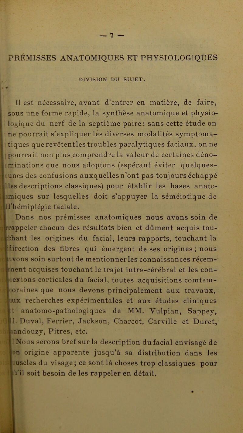 PRÉMISSES ANATOMIQUES ET PHYSIOLOGIQUES DIVISION DU SUJET. Il est nécessaire, avant d’entrer en matière, de faire, sous une forme rapide, la synthèse anatomique et physio- logique du nerf de la septième paire,; sans cette étude on ne pourrait s’expliquer les diverses modalités symptoma- tiques que revêtentles troubles paralytiques faciaux, on ne pourrait non plus comprendre la valeur de certaines déno- minations que nous adoptons (espérant éviter quelques- unes des confusions auxquelles n’ont pas toujours échappé les descriptions classiques) pour établir les bases anato- rmiques sur lesquelles doit s’appuyer la séméiotique de ll’hémiplégie faciale. Dans nos prémisses anatomiques nous avons soin de ;'appeler chacun des résultats bien et dûment acquis tou- :hant les origines du facial, leurs rapports, touchant la îirection des fibres qui émergent de ses origines ; nous .vons soin surtout de mentionner les connaissances récem- V nent acquises touchant le trajet intra-cérébral et les con- 1 exions corticales du facial, toutes acquisitions comtem- oraines que nous devons principalement aux travaux, ux recherches expérimentales et aux études cliniques !; anatomo-pathologiques de MM. Vulpian, Sappey, [. Duval, Ferrier, Jackson, Charcot, Carville et Duret, andouzy. Pitres, etc. Nous serons bref sur la description du facial envisagé de :)n origine apparente jusqu’à sa distribution dans les mscles du visage ; ce sont là choses trop classiques pour l’il soit besoin de les rappeler en détail.