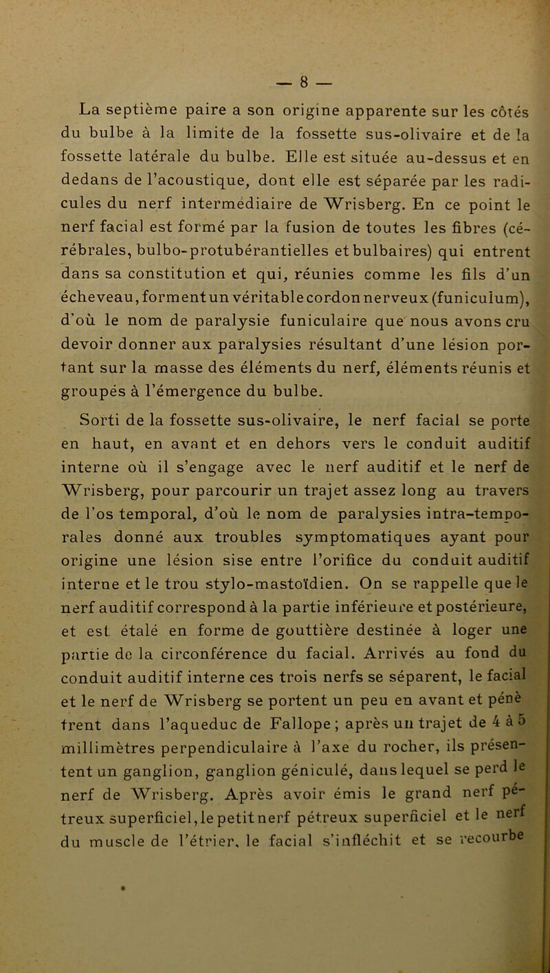 La septième paire a son origine apparente sur les côtés du bulbe à la limite de la fossette sus-olivaire et de la fossette latérale du bulbe. Elle est située au-dessus et en dedans de l’acoustique, dont elle est séparée par les radi- cules du nerf intermédiaire de Wrisberg. En ce point le nerf facial est formé par la fusion de toutes les fibres (cé- rébrales, bulbo-protubérantielles et bulbaires) qui entrent dans sa constitution et qui, réunies comme les fils d’un écheveau, formentun véritable cordon nerveux (funiculum), d’où le nom de paralysie funiculaire que nous avons cru devoir donner aux paralysies résultant d’une lésion por- tant sur la masse des éléments du nerf, éléments réunis et groupés à l’émergence du bulbe. Sorti de la fossette sus-olivaire, le nerf facial se porte en haut, en avant et en dehors vers le conduit auditif interne où il s’engage avec le nerf auditif et le nerf de Wrisberg, pour parcourir un trajet assez long au travers de l’os temporal, d’où le nom de paralysies intra-tempo- rales donné aux troubles symptomatiques ayant pour origine une lésion sise entre l’orifice du conduit auditif interne et le trou stylo-mastoïdien. On se rappelle que le nerf auditif correspond à la partie inférieure et postérieure, et est étalé en forme de gouttière destinée à loger une partie de la circonférence du facial. Arrivés au fond du conduit auditif interne ces trois nerfs se séparent, le facial et le nerf de Wrisberg se portent un peu en avant et pénè trent dans l’aqueduc de Fallope ; après un trajet de 4 à 5 millimètres perpendiculaire à l’axe du rocher, ils présen- tent un ganglion, ganglion géniculé, dans lequel se perd le nerf de Wrisberg. Après avoir émis le grand nerf pe- treux superficiel,le petit nerf pétreux superficiel et le nerf du muscle de l’étrier, le facial s’infléchit et se recourbe •