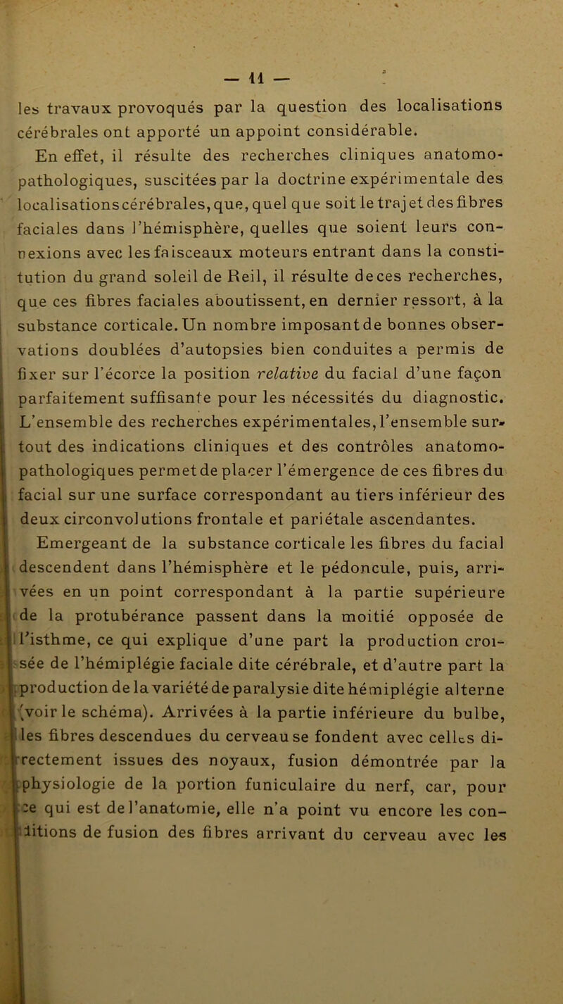 les travaux provoqués par la question des localisations cérébrales ont apporté un appoint considérable. En effet, il résulte des recherches cliniques anatomo- pathologiques, suscitées par la doctrine expérimentale des localisâtionscérébrales, que, quel que soit le trajet des fibres faciales dans l’hémisphère, quelles que soient leurs con- nexions avec les faisceaux moteurs entrant dans la consti- tution du grand soleil de Reil, il résulte de ces recherches, que ces fibres faciales aboutissent, en dernier ressort, à la I substance corticale. Un nombre imposant de bonnes obser- ' vations doublées d’autopsies bien conduites a permis de fixer sur l’écorce la position relative du facial d’une façon I parfaitement suffisante pour les nécessités du diagnostic. , L’ensemble des recherches expérimentales, l’ensemble sur» ; tout des indications cliniques et des contrôles anatomo- i pathologiques permet de placer l’émergence de ces fibres du I facial sur une surface correspondant au tiers inférieur des ; deux circonvolutions frontale et pariétale ascendantes. i Emergeant de la substance corticale les fibres du facial descendent dans l’hémisphère et le pédoncule, puis, arri- vées en un point correspondant à la partie supérieure ;i-de la protubérance passent dans la moitié opposée de : jilfisthme, ce qui explique d’une part la production croi- ; sée de l’hémiplégie faciale dite cérébrale, et d’autre part la > .production de lavariété de paralysie dite hémiplégie alterne '^voirie schéma). Arrivées à la partie inférieure du bulbe, les fibres descendues du cerveau se fondent avec celUs di- rrectement issues des noyaux, fusion démontrée par la [physiologie de la portion funiculaire du nerf, car, pour ::e qui est de l’anatomie, elle n’a point vu encore les con- i litions de fusion des fibres arrivant du cerveau avec les