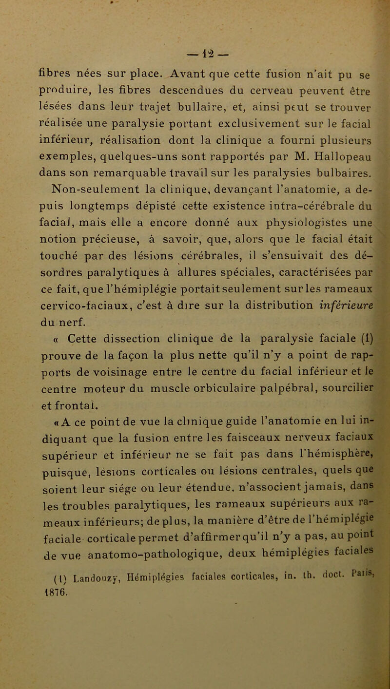 fibres nées sur place. Avant que cette fusion n’ait pu se produire, les fibres descendues du cerveau peuvent être lésées dans leur trajet bullaire, et, ainsi peut se trouver réalisée une paralysie portant exclusivement sur le facial inférieur, réalisation dont la clinique a fourni plusieurs exemples, quelques-uns sont rapportés par M. Hallopeau dans son remarquable travail sur les paralysies bulbaires. Non-seulement la clinique, devançant l’anatomie, a de- puis longtemps dépisté cette existence intra-cérébrale du facial, mais elle a encore donné aux physiologistes une notion précieuse, à savoir, que, alors que le facial était touché par des lésions cérébrales, il s’ensuivait des dé- sordres paralytiques à allures spéciales, caractérisées par ce fait, que l’hémiplégie portait seulement sur les rameaux cervico-faciaux, c’est à dire sur la distribution inférieure du nerf. « Cette dissection clinique de la paralysie faciale (1) prouve de la façon la plus nette qu’il n’y a point de rap- ports de voisinage entre le centre du facial inférieur et le centre moteur du muscle orbiculaire palpébral, sourcilier et frontal. «A ce point de vue la clinique guide l’anatomie en lui in- diquant que la fusion entre les faisceaux nerveux faciaux supérieur et inférieur ne se fait pas dans l’hémisphère, puisque, lésions corticales ou lésions centrales, quels que soient leur siège ou leur étendue, n’associent jamais, dans les troubles paralytiques, les rameaux supérieurs aux ra- meaux inférieurs; déplus, la manière d’être de l’hémiplégie faciale corticale permet d’affirmer qu’il n’y a pas, au point de vue anatomo-pathologique, deux hémiplégies faciales (1) Landouzy, Hémiplégies faciales corticales, in. th. docl. Paiis, 1876.