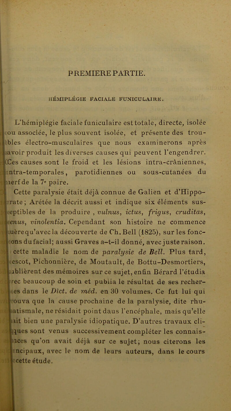 PREMIERE PARTIE. HÉMIPLÉGIE FACIALE FUNICULAIRE. L’hémiplégie faciale funiculaire est totale, directe, isolée > ou associée, le plus souvent isolée, et présente des trou- tbles électro-musculaires que nous examinerons après .savoir produit les diverses causes qui peuvent l’engendrer. intra-temporales, parotidiennes ou sous-cutanées du rf de la 7® paire. Cette paralysie était déjà connue de Galien et d’Hippo- ptibles de la produire , vulnus, ictus, frigus, cruditas, nus, vinolentia. Cependant son histoire ne commence ère qu’avec la découverte de Ch. Bell (1825), surlesfonc- msdufacial; aussi Graves a-t-il donné, avec juste raison, cette maladie le nom de paralysie de Bell. Plus tard, îscot, Pichonnière, de Moutault, de Bottu-Desmortiers, blièrent des mémoires sur ce sujet, enfin Bérard l’étudia ec beaucoup de soin et publia le résultat de ses recher- es dans le Dict. de méd. en 30 volumes. Ce fut lui qui ouva que la cause prochaine de la paralysie, dite rhu- atismale, ne résidait point dans l’encéphale, mais qu’elle lit bien une paralysie idiopatique. D’autres travaux cli- ipies sont venus successivement compléter les connais- ices qu'on avait déjà sur ce sujet; nous citerons les ncipaux, avec le nom de leurs auteurs, dans le cours cette étude. CCes causes sont le froid et les lésions intra-crâniennes, ate ; Arétée la décrit aussi et indique six éléments sus-