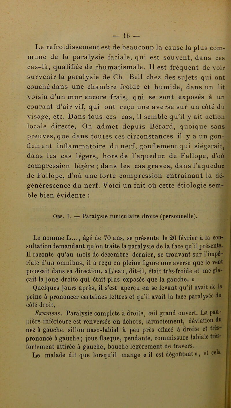 Le refroidissement est de beaucoup la cause la plus com- mune de la paralysie faciale, qui est souvent, dans ces cas-là, qualifiée de rhurnatismale. 11 est fréquent de voir survenir la paralysie de Ch. Bell chez des sujets qui ont couché dans une chambre froide et humide, dans un lit voisin d’un mur encore frais, qui se sont exposés à un courant d’air vif, qui ont reçu une averse sur un côté du visage, etc. Dans tous ces cas, il semble qu’il y ait action locale directe. On admet depuis Bérard, quoique sans preuves, que dans toutes ces circonstances il y a un gon- flement inflammatoire du nerf, gonflement qui siégerait, dans les cas légers, hors de l’aqueduc de Fallope, d’où compression légère ; dans les cas graves, dans l’aqueduc de Fallope, d’où une forte compression entraînant la dé- générescence du nerf. Voici un fait où cette étiologie sem- ble bien évidente : Obs. I. — Paralysie funiculaire droite (personnelle). Le nommé L..., âgé de 70 ans, se présente le 20 février à la con- sultationdemandant qu’on traite la paralysie de la face qu’il présente. Il raconte qu’au mois de décembre dernier, se trouvant sur l’impé- riale d’un omnibus, il a reçu en pleine figure une averse que le vent poussait dans sa direction, a L’eau, dit-il, était très-froide et me gla- çait la joue droite qui était plus exposée que la gauche. » Quelques jours après, il s’est aperçu en se levant qu’il avait de la peine à prononcer certaines lettres et qu’il avait la face paralysée du côté droit. Examens. Paralysie complète à droite, œil grand ouvert. La pau- pière inférieure est renversée en dehors, larmoiement, déviation du nez à gauche, sillon naso-labial à peu près effacé à droite et très- prononcé à gauche; joue flasque, pendante, commissure labiale tres- fortement attirée à gauche, bouche légèrement de travers. Le malade dit que lorsqu’il mange «il est dégoûtant », et cela