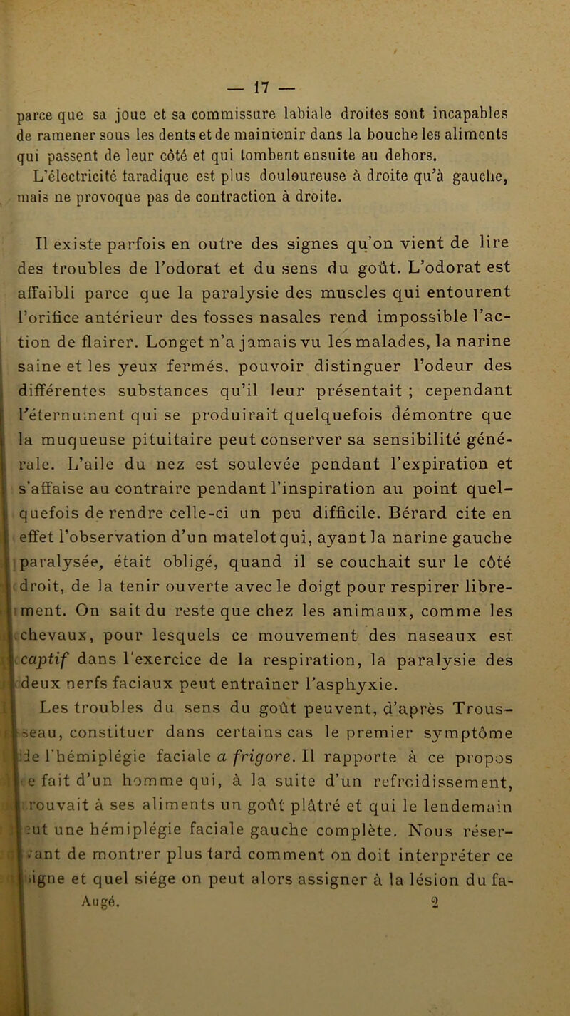 parce que sa joue et sa commissure labiale droites sont incapables de ramener sous les dents et de maintenir dans la bouche les aliments qui passent de leur côté et qui tombent ensuite au dehors. L’électricité faradique est plus douloureuse à droite qu’à gauche, mais ne provoque pas de contraction à droite. Il existe parfois en outre des signes qu’on vient de lire des troubles de l’odorat et du sens du goût. L’odorat est affaibli parce que la paralysie des muscles qui entourent l’orifice antérieur des fosses nasales rend impossible l’ac- tion de flairer. Longet n’a jamais vu les malades, la narine I saine et les yeux fermés, pouvoir distinguer l’odeur des Iifférentos substances qu’il leur présentait ; cependant éternument qui se produirait quelquefois démontre que i muqueuse pituitaire peut conserver sa sensibilité géné- ile. L’aile du nez est soulevée pendant l’expiration et afîaise au contraire pendant l’inspiration au point quel- uefois de rendre celle-ci un peu difficile. Bérard cite en ffet l’observation d’un matelot qui, ayant la narine gauche aralysée, était obligé, quand il se couchait sur le côté roit, de la tenir ouverte avec le doigt pour respirer libre- lent. On sait du reste que chez les animaux, comme les hevaux, pour lesquels ce mouvement' des naseaux est aptif dans l'exercice de la respiration, la paralysie des eux nerfs faciaux peut entraîner l’asphyxie. Les troubles du sens du goût peuvent, d’après Trous- eau, constituer dans certains cas le premier S3’-mptôme e l’hémiplégie faciale a frigore. Il rapporte à ce propos L* fait d’un homme qui, à la suite d’un refroidissement, rouvait à ses aliments un goût plâtré et qui le lendemain ut une hémiplégie faciale gauche complète. Nous réser- vant de montrer plus tard comment on doit interpréter ce ligne et quel siège on peut alors assigner à la lésion du fa- Augé. 2