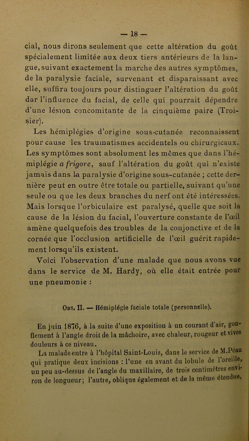 cial, nous dirons seulement que cette altération du goût spécialement limitée aux. deux tiers antérieurs de la lan- gue, suivant exactement la marche des autres symptômes, de la paralysie faciale, survenant et disparaissant avec elle, suffira toujours pour distinguer l’altération du goût dar l’influence du facial, de celle qui pourrait dépendre d’une lésion concomitante de la cinquième paire (Troi- sier). Les hémiplégies d’origine sous-cutanée reconnaissent pour cause les traumatismes accidentels ou chirurgicaux. Les symptômes sont absolument les memes que dans l’hé- miplégie a/ri^fore, sauf l’altération du goût qui n’existe jamais dans la paralysie d’origine sous-cutanée ; cette der- nière peut en outre être totale ou partielle, suivant qu’une seule ou que les deux branches du nerf ont été intéressées. Mais lorsque l’orbiculaire est paralysé, quelle que soit la cause de la lésion du facial, l’ouverture constante de l’œil amène quelquefois des troubles de la conjonctive et de la cornée que l’occlusion artificielle de l’œil guérit rapide- ment lorsqu’ils existent. Voici l’observation d’une malade que nous avons vue dans le service de M. Hardy, où elle était entrée pour une pneumonie : 0b3. II. — Hémiplégie faciale totale (personnelle). En juin 1876, à la suite d’une exposition à un courant d’air, gon- flement à l’angle droit de la mâchoire, avec chaleur, rougeur et vives douleurs à ce niveau. La malade entre à l’hôpital Saint-Louis, dans le service de M.Péan qui pratique deux incisions : l’une en avant du lobule de l’oreille, un peu au-dessus de l’angle du maxillaire, de trois centimètres envi- ron de longueur; l’autre, oblique également et de la même étendue,