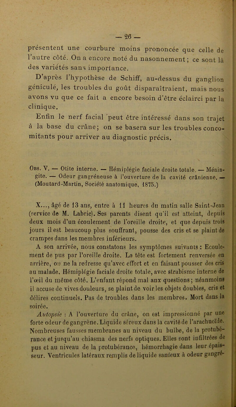 présentent une courbure moins prononcée que celle de l’autre côté. On a encore noté du nasonnement; ce sont là des variétés sans importance. D’après l’hypothèse de Schiff, au-dessus du ganglion géniculé, les troubles du goût disparaîtraient, mais nous avons vu que ce fait a encore besoin d’être éclairci par la clinique. Enfin le nerf facial ’peut être intéressé dans son trajet à la base du crâne; on se basera sur les troubles conco- mitants pour arriver au diagnostic précis. Obs. V. — Otite interne. — Hémiplégie faciale droite totale, — Ménin- gite. — Odeur gangréneuse à l’ouverture de la cavité crânienne. — (Moutard-Martin, Société anatomique, 1875.) X..., âgé de 13 ans, entre à 11 heures du matin salle Saint-Jean (service de M. Labric). Ses parents disent qu’il est atteint, depuis deux mois d’un écoulement de Foreille droite, et que depuis trois jours il est beaucoup plus souffrant, pousse des cris et se plaint de crampes dans les membres inférieurs. A son arrivée, nous constatons les symptômes suivants: Ecoule- ment de pus par l’oreille droite. La tête est fortement renversée en arrière, ou ne la redresse qu’avec effort et en faisant pousser des cris au malade. Hémiplégie faciale droite totale, avec strabisme interne de l’œil du même côté. L’enfant répond mal anx questions; néanmoins il accuse de vives douleurs, se plaint de voir ies objets doubles, cris et délires continuels. Pas de troubles dans les membres. Mort dans la soirée. Autopsie : A l’ouverture du crâne, on est impressionné par une forte odeur de gangrène. Liquide séreux dans la cavité de l’arachnoïde. Nombreuses fausses membranes au niveau du bulbe, de la protubé- rance et jusqu’au chiasma des nerfs optiques. Elles sont infiltrées de pus et au niveau de la protubérance, hémorrhagie dans leur épais- seur. Ventricules latéraux remplis de liquide sanieux à odeur gangré-