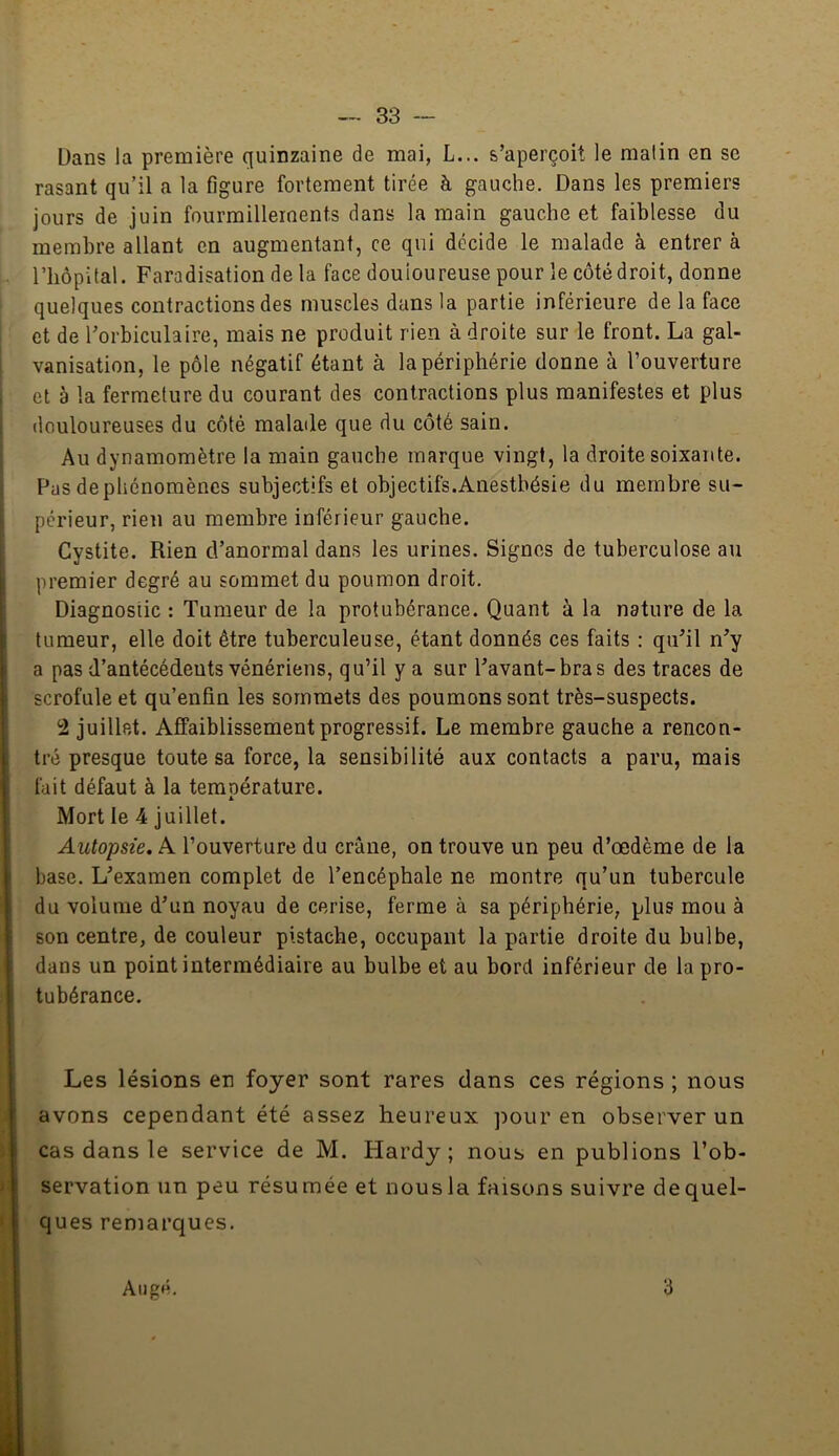 Üans la première quinzaine de mai, L... s’aperçoit le malin en se rasant qu’il a la figure fortement tirée à gauche. Dans les premiers jours de juin fourmillements dans la main gauche et faiblesse du membre allant en augmentant, ce qui décide le malade à entrer à riiôpital. Faradisation de la face douloureuse pour le côté droit, donne quelques contractions des muscles dans la partie inférieure de la face et de l’orbiculaire, mais ne produit rien à droite sur le front. La gal- vanisation, le pôle négatif étant à la périphérie donne à l’ouverture et à la fermeture du courant des contractions plus manifestes et plus douloureuses du côté malade que du côté sain. Au dynamomètre la main gauche marque vingt, la droite soixante. Pas depliénoraèncs subjectifs et objectifs.Anesthésie du membre su- périeur, rien au membre inférieur gauche. Cystite. Rien d’anormal dans les urines. Signes de tuberculose au premier degré au sommet du poumon droit. Diagnostic : Tumeur de la protubérance. Quant à la nature de la tumeur, elle doit être tuberculeuse, étant donnés ces faits : qu’il n’y a pas d’antécédents vénériens, qu’il y a sur l’avant-bras des traces de scrofule et qu’enfin les sommets des poumons sont très-suspects. 2 juillet. Affaiblissement progressif. Le membre gauche a rencon- tré presque toute sa force, la sensibilité aux contacts a paru, mais fait défaut à la teraoérature. 1. Mort le 4 juillet. Autopsie. A l’ouverture du crâne, on trouve un peu d’œdème de la base. L’examen complet de l’encéphale ne montre qu’un tubercule du volume d’un noyau de cerise, ferme à sa périphérie, plus mou à son centre, de couleur pistache, occupant la partie droite du bulbe, dans un point intermédiaire au bulbe et au bord inférieur de la pro- tubérance. Les lésions en foyer sont rares dans ces régions ; nous avons cependant été assez heureux ]:>our en observer un cas dans le service de M. Hardy; nous en publions l’ob- servation un peu résumée et nous la faisons suivre de quel- ques remarques. Atig»h 3