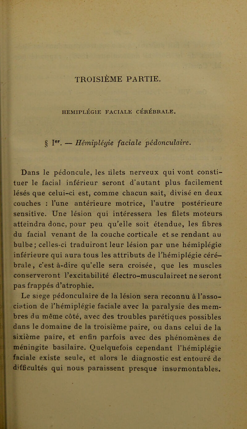 TROISIÈME PARTIE. HEMIPLEGIE FACIALE CEREBRALE. § I®’’. — Hémiplégie faciale pédonculaire. Dans le pédoncule, les nlets nerveux qui vont consti- tuer le facial inférieur seront d’autant plus facilement lésés que celui-ci est, comme chacun sait, divisé en deux couches : l’une antérieure motrice, l’autre postérieure sensitive. Une lésion qui intéressera les filets moteurs atteindra donc, pour peu qu’elle soit étendue, les fibres du facial venant de la couche corticale et se rendant au bulbe; celles-ci traduiront leur lésion par une hémiplégie inférieure qui aura tous les attributs de Thémiplégie céré- brale, c’est à-dire qu’elle sera croisée, que les muscles conserveront l’excitabilité électro-musculaireet ne seront pas frappés d’atrophie. Le siege pédonculaire de la lésion sera reconnu à l’asso- ciation de l’hémiplégie faciale avec la paralysie des mem- bres du même côté, avec des troubles parétiques possibles dans le domaine de la troisième paire, ou dans celui de la sixième paire, et enfin parfois avec des phénomènes de méningite basilaire. Quelquefois cependant l’hémiplégie faciale existe seule, et alors le diagnostic est entouré de difficultés qui nous paraissent presque insurmontables.